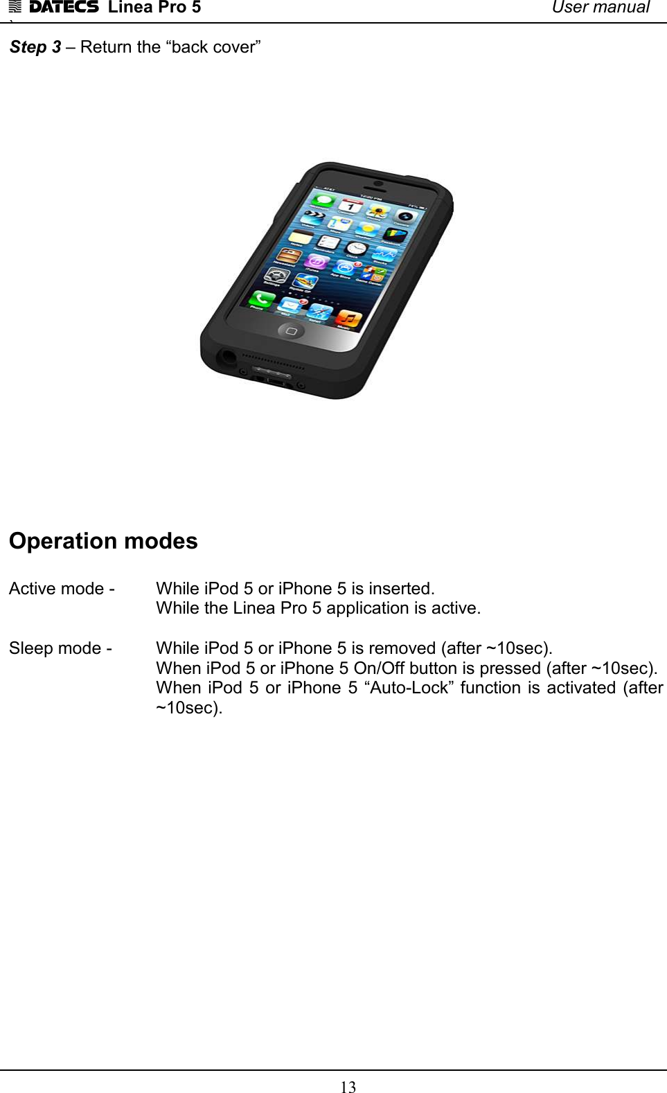 1 DATECS  Linea Pro 5    User manual `    13 Step 3 – Return the “back cover”    Operation modes  Active mode -   While iPod 5 or iPhone 5 is inserted.        While the Linea Pro 5 application is active.   Sleep mode -   While iPod 5 or iPhone 5 is removed (after ~10sec).       When iPod 5 or iPhone 5 On/Off button is pressed (after ~10sec). When iPod 5  or iPhone 5 “Auto-Lock” function is activated (after ~10sec).                  