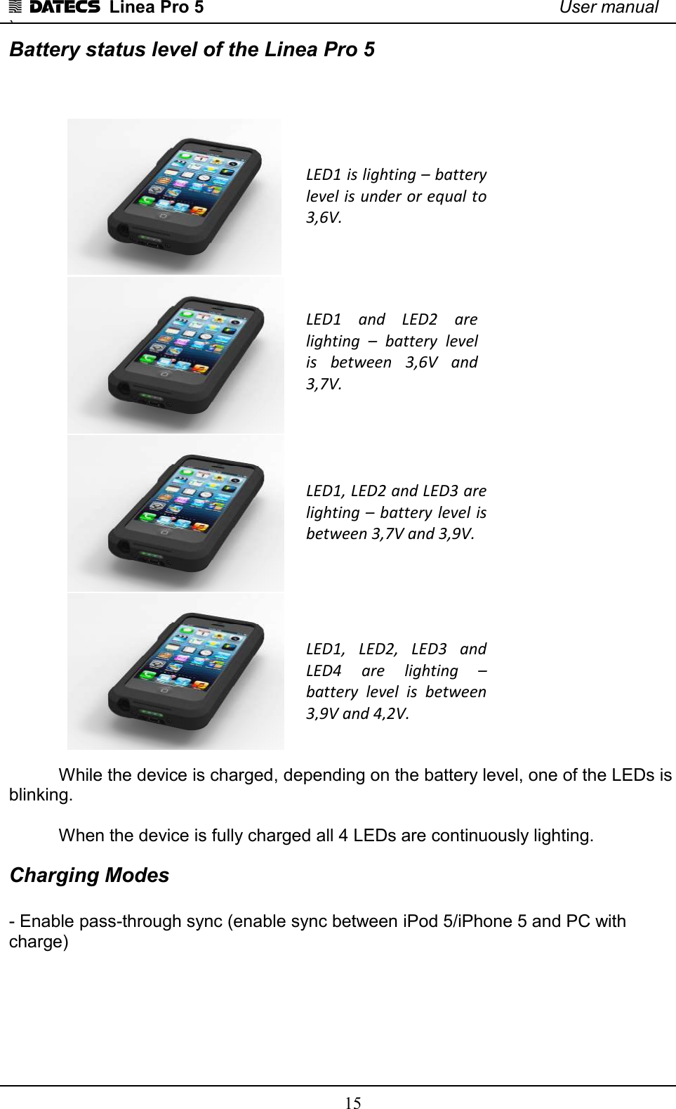 1 DATECS  Linea Pro 5    User manual `    15 Battery status level of the Linea Pro 5    While the device is charged, depending on the battery level, one of the LEDs is blinking.  When the device is fully charged all 4 LEDs are continuously lighting. Charging Modes  - Enable pass-through sync (enable sync between iPod 5/iPhone 5 and PC with charge)     LED1  and  LED2  are lighting  –  battery  level is  between  3,6V  and 3,7V.  LED1 is lighting – battery level is under or equal to 3,6V. LED1, LED2 and LED3 are lighting – battery  level is between 3,7V and 3,9V.  LED1,  LED2,  LED3  and LED4  are  lighting  – battery  level  is  between 3,9V and 4,2V. 