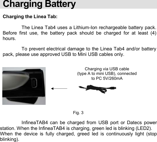    Charging Battery  Charging the Linea Tab:    The Linea Tab4 uses a Lithium-Ion rechargeable battery pack.  Before  first  use,  the  battery  pack  should  be  charged  for  at  least  (4) hours.    To prevent electrical damage to the Linea Tab4 and/or battery pack, please use approved USB to Mini USB cables only.            Fig. 3    InfineaTAB4  can  be  charged  from  USB  port  or  Datecs  power station. When the InfineaTAB4 is charging, green led is blinking (LED2). When  the  device  is  fully  charged,  greed  led  is  continuously  light  (stop blinking).            Charging via USB cable (type A to mini USB), connected to PC 5V/260mA  