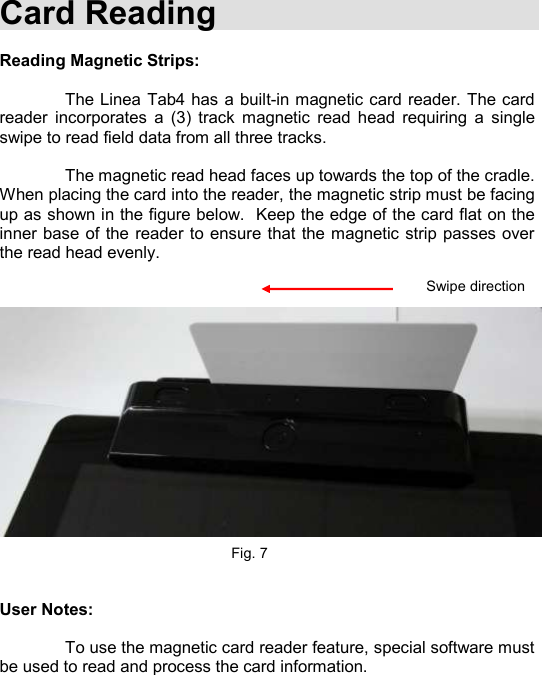    Card Reading  Reading Magnetic Strips:    The Linea Tab4 has  a built-in magnetic card reader. The card reader  incorporates  a  (3)  track  magnetic  read  head  requiring  a  single swipe to read field data from all three tracks.      The magnetic read head faces up towards the top of the cradle. When placing the card into the reader, the magnetic strip must be facing up as shown in the figure below.  Keep the edge of the card flat on the inner base of the reader to ensure that the magnetic strip passes over the read head evenly.                    Fig. 7   User Notes:    To use the magnetic card reader feature, special software must be used to read and process the card information.    Swipe direction 