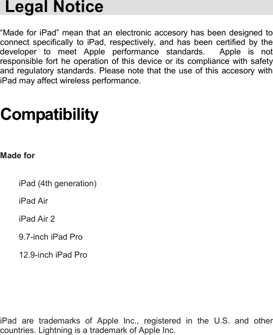    Legal Notice  “Made for iPad” mean that  an electronic accesory has  been designed to connect  specifically  to  iPad,  respectively,  and  has  been  certified  by  the developer  to  meet  Apple  performance  standards.    Apple  is  not responsible fort  he operation of this  device or its compliance with safety and regulatory standards. Please note that the use of this accesory with iPad may affect wireless performance.   Compatibility   Made for                 iPad (4th generation)  iPad Air iPad Air 2 9.7-inch iPad Pro 12.9-inch iPad Pro      iPad  are  trademarks  of  Apple  Inc.,  registered  in  the  U.S.  and  other countries. Lightning is a trademark of Apple Inc.   