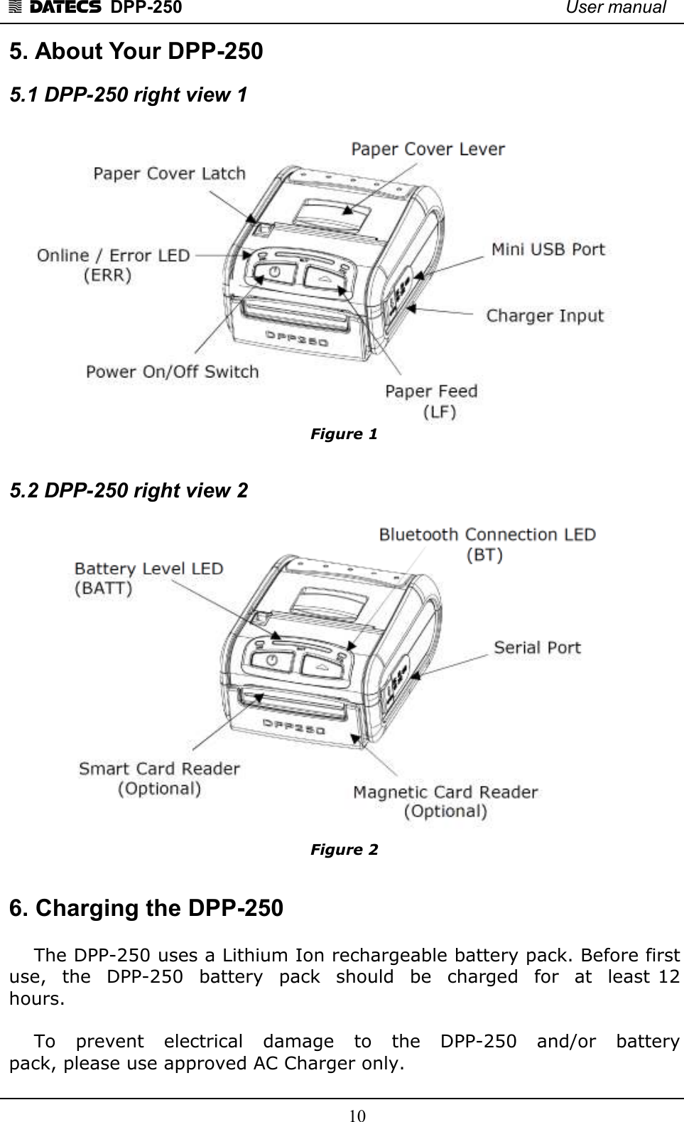 1 DATECS  DPP-250    User manual     10 5. About Your DPP-250 5.1 DPP-250 right view 1   Figure 1  5.2 DPP-250 right view 2   Figure 2  6. Charging the DPP-250      The DPP-250 uses a Lithium Ion rechargeable battery pack. Before first  use,  the  DPP-250  battery  pack  should  be  charged  for  at  least 12 hours.       To    prevent    electrical    damage    to    the    DPP-250    and/or    battery  pack, please use approved AC Charger only. 