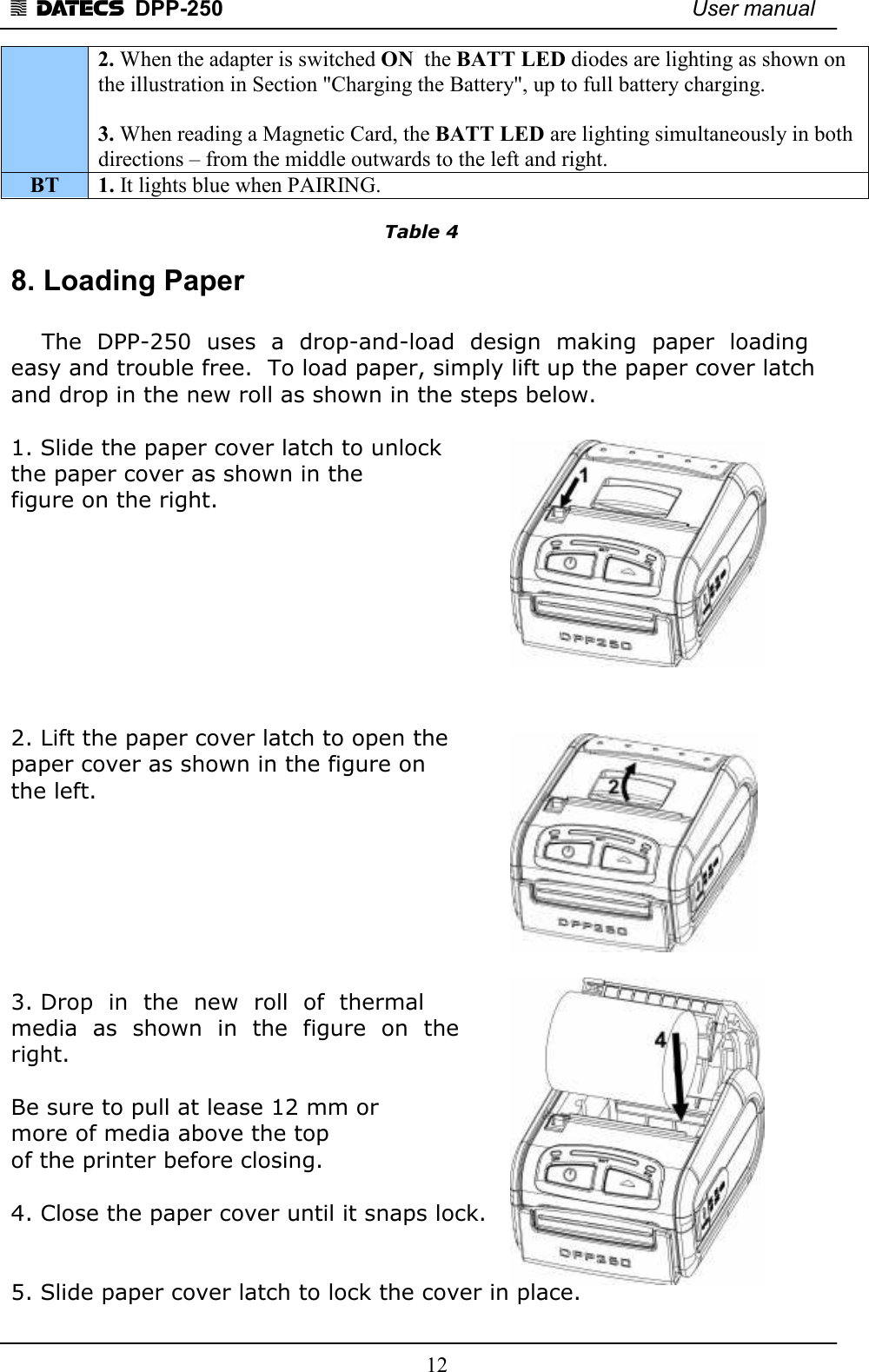 1 DATECS  DPP-250    User manual     12 2. When the adapter is switched ON  the BATT LED diodes are lighting as shown on the illustration in Section &quot;Charging the Battery&quot;, up to full battery charging.  3. When reading a Magnetic Card, the BATT LED are lighting simultaneously in both directions – from the middle outwards to the left and right.     BT  1. It lights blue when PAIRING.  Table 4 8. Loading Paper      The  DPP-250  uses  a  drop-and-load  design  making  paper  loading easy and trouble free.  To load paper, simply lift up the paper cover latch and drop in the new roll as shown in the steps below.  1. Slide the paper cover latch to unlock  the paper cover as shown in the  figure on the right.         2. Lift the paper cover latch to open the  paper cover as shown in the figure on  the left.        3. Drop  in  the  new  roll  of  thermal  media  as  shown  in  the  figure  on  the  right.    Be sure to pull at lease 12 mm or  more of media above the top  of the printer before closing.  4. Close the paper cover until it snaps lock.   5. Slide paper cover latch to lock the cover in place. 