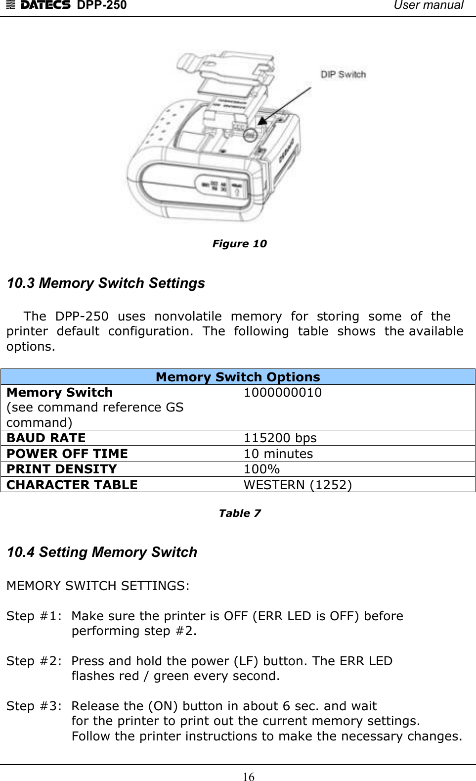 1 DATECS  DPP-250    User manual     16  Figure 10  10.3 Memory Switch Settings      The  DPP-250  uses  nonvolatile  memory  for  storing  some  of  the printer  default  configuration.  The  following  table  shows  the available options.  Memory Switch Options Memory Switch   (see command reference GS command) 1000000010 BAUD RATE  115200 bps POWER OFF TIME  10 minutes PRINT DENSITY  100% CHARACTER TABLE  WESTERN (1252)  Table 7  10.4 Setting Memory Switch  MEMORY SWITCH SETTINGS:   Step #1:  Make sure the printer is OFF (ERR LED is OFF) before                 performing step #2.    Step #2:  Press and hold the power (LF) button. The ERR LED                  flashes red / green every second.   Step #3:  Release the (ON) button in about 6 sec. and wait                  for the printer to print out the current memory settings.                 Follow the printer instructions to make the necessary changes.  