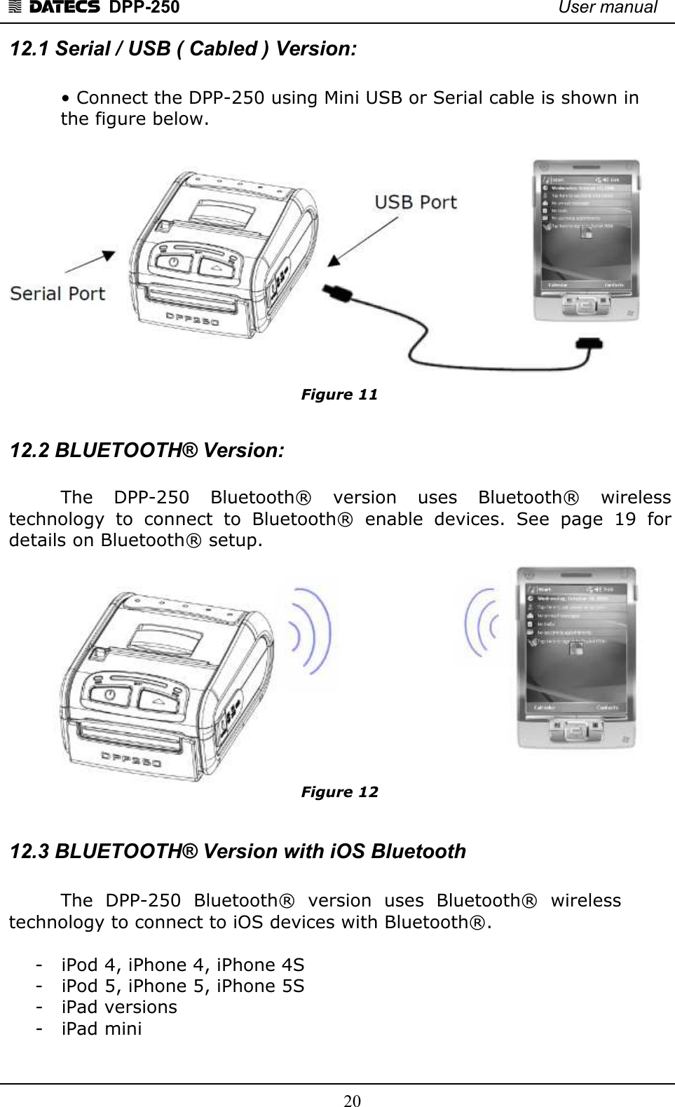 1 DATECS  DPP-250    User manual     20 12.1 Serial / USB ( Cabled ) Version:     • Connect the DPP-250 using Mini USB or Serial cable is shown in    the figure below.   Figure 11  12.2 BLUETOOTH® Version:    The    DPP-250    Bluetooth®    version    uses    Bluetooth®    wireless technology  to  connect  to  Bluetooth®  enable  devices.  See  page  19  for details on Bluetooth® setup.  Figure 12  12.3 BLUETOOTH® Version with iOS Bluetooth     The  DPP-250  Bluetooth®  version  uses  Bluetooth®  wireless technology to connect to iOS devices with Bluetooth®.  - iPod 4, iPhone 4, iPhone 4S - iPod 5, iPhone 5, iPhone 5S - iPad versions - iPad mini  