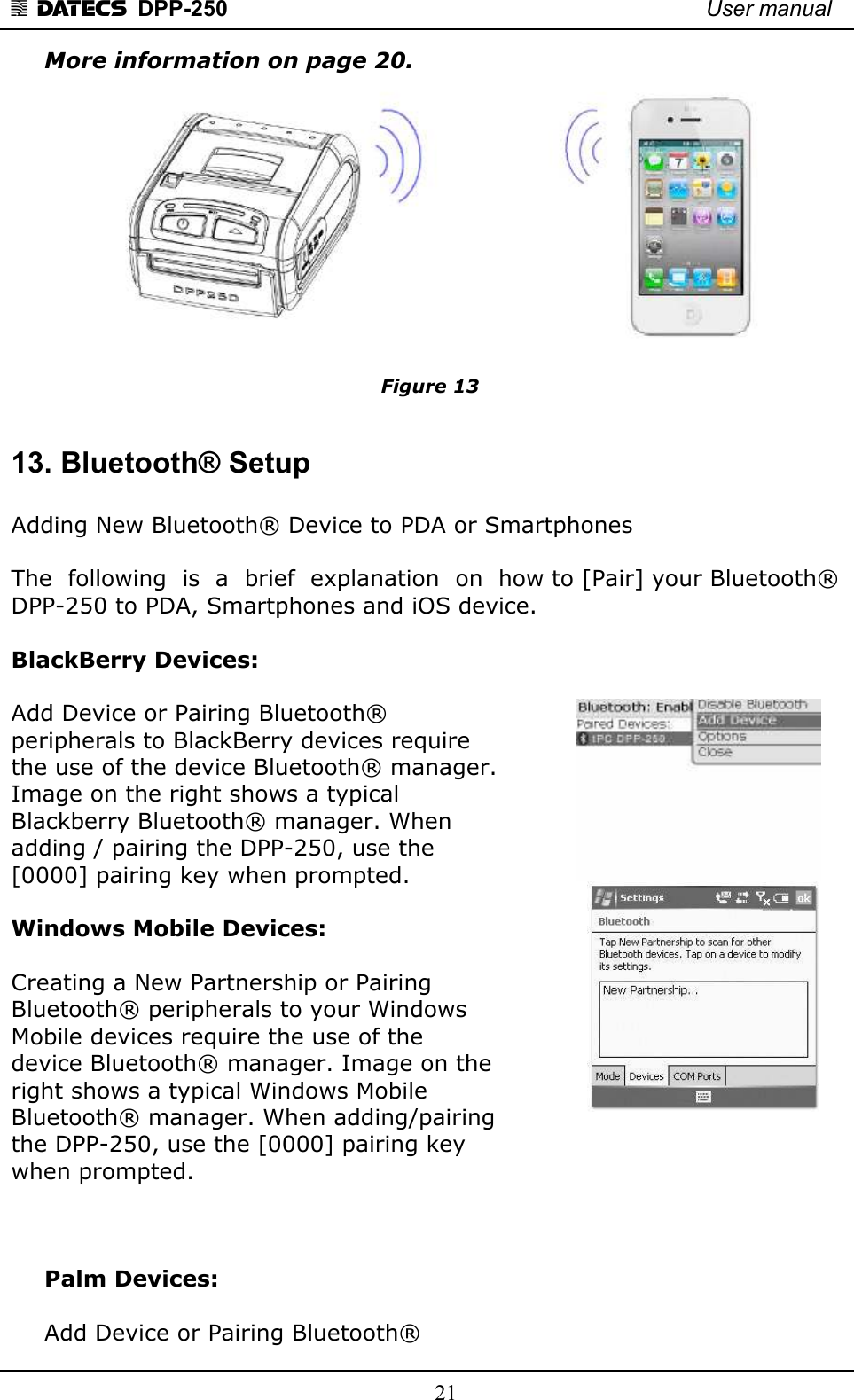 1 DATECS  DPP-250    User manual     21 More information on page 20.  Figure 13  13. Bluetooth® Setup  Adding New Bluetooth® Device to PDA or Smartphones   The  following  is  a  brief  explanation  on  how to [Pair] your Bluetooth® DPP-250 to PDA, Smartphones and iOS device.  BlackBerry Devices:   Add Device or Pairing Bluetooth® peripherals to BlackBerry devices require  the use of the device Bluetooth® manager.  Image on the right shows a typical  Blackberry Bluetooth® manager. When  adding / pairing the DPP-250, use the  [0000] pairing key when prompted.  Windows Mobile Devices:   Creating a New Partnership or Pairing  Bluetooth® peripherals to your Windows  Mobile devices require the use of the  device Bluetooth® manager. Image on the  right shows a typical Windows Mobile  Bluetooth® manager. When adding/pairing  the DPP-250, use the [0000] pairing key  when prompted.    Palm Devices:   Add Device or Pairing Bluetooth® 