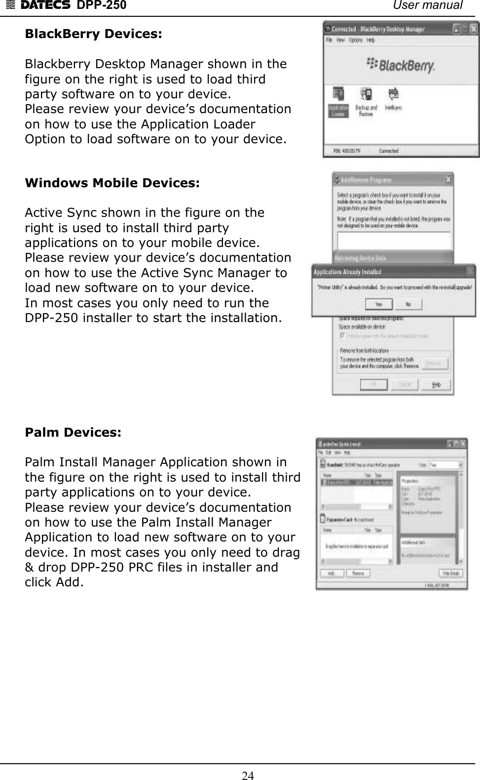 1 DATECS  DPP-250    User manual     24 BlackBerry Devices:   Blackberry Desktop Manager shown in the  figure on the right is used to load third  party software on to your device.   Please review your device’s documentation  on how to use the Application Loader  Option to load software on to your device.   Windows Mobile Devices:   Active Sync shown in the figure on the  right is used to install third party  applications on to your mobile device.   Please review your device’s documentation  on how to use the Active Sync Manager to  load new software on to your device.  In most cases you only need to run the  DPP-250 installer to start the installation.        Palm Devices:   Palm Install Manager Application shown in  the figure on the right is used to install third  party applications on to your device.  Please review your device’s documentation  on how to use the Palm Install Manager  Application to load new software on to your  device. In most cases you only need to drag  &amp; drop DPP-250 PRC files in installer and  click Add.            