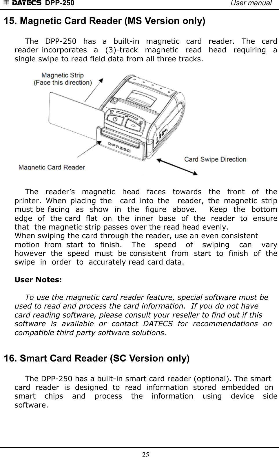 1 DATECS  DPP-250    User manual     25 15. Magnetic Card Reader (MS Version only)     The  DPP-250    has  a  built-in  magnetic  card    reader.  The  card reader  incorporates    a    (3)-track    magnetic    read   head    requiring    a  single swipe to read field data from all three tracks.        The    reader’s    magnetic   head    faces    towards    the   front    of    the  printer.  When  placing  the    card  into  the    reader,  the  magnetic  strip must be facing  as  show  in  the  figure  above.    Keep  the  bottom  edge  of  the card  flat  on  the  inner  base  of  the  reader  to  ensure  that  the magnetic strip passes over the read head evenly.  When swiping the card through the reader, use an even consistent  motion  from  start  to  finish.    The    speed    of    swiping    can    vary  however  the  speed  must  be consistent  from  start  to  finish  of  the  swipe  in  order  to  accurately read card data.    User Notes:    To use the magnetic card reader feature, special software must be  used to read and process the card information.  If you do not have  card reading software, please consult your reseller to find out if this  software  is  available  or  contact  DATECS  for  recommendations  on  compatible third party software solutions.   16. Smart Card Reader (SC Version only)     The DPP-250 has a built-in smart card reader (optional). The smart  card  reader  is  designed  to  read  information  stored  embedded  on  smart    chips    and    process    the    information    using    device    side software.  