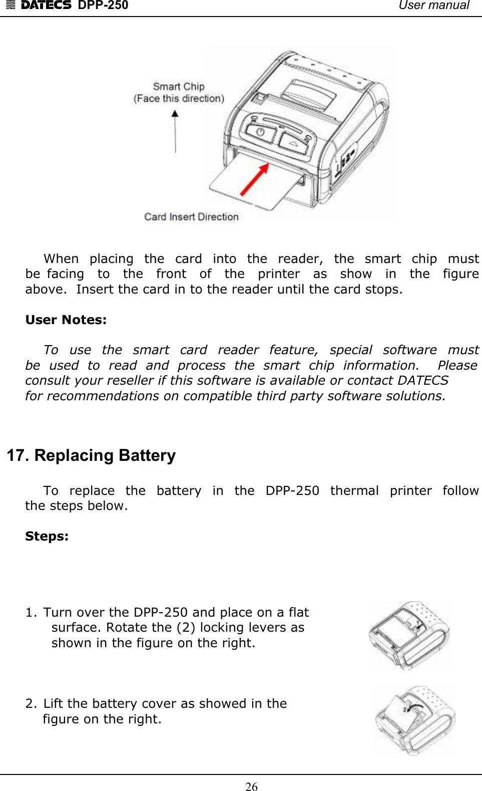 1 DATECS  DPP-250    User manual     26     When  placing  the  card  into  the  reader,  the  smart  chip  must  be  facing    to    the    front    of    the    printer    as    show    in    the    figure  above.  Insert the card in to the reader until the card stops.   User Notes:    To  use  the  smart  card  reader  feature,  special  software  must  be  used  to  read  and  process  the  smart  chip  information.    Please  consult your reseller if this software is available or contact DATECS  for recommendations on compatible third party software solutions.    17. Replacing Battery    To  replace  the  battery  in  the  DPP-250  thermal  printer  follow  the steps below.  Steps:     1. Turn over the DPP-250 and place on a flat        surface. Rotate the (2) locking levers as        shown in the figure on the right.     2. Lift the battery cover as showed in the      figure on the right.    