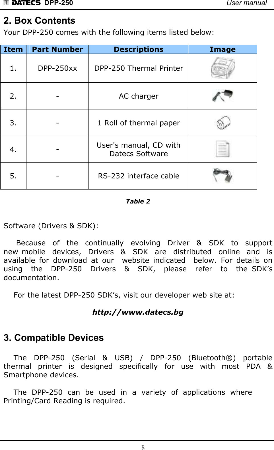 1 DATECS  DPP-250    User manual     8 2. Box Contents Your DPP-250 comes with the following items listed below:  Item Part Number  Descriptions  Image 1.  DPP-250xx  DPP-250 Thermal Printer  2.  -  AC charger   3.  -  1 Roll of thermal paper   4.  -  User&apos;s manual, CD with  Datecs Software   5.  -  RS-232 interface cable    Table 2   Software (Drivers &amp; SDK):        Because    of    the    continually    evolving    Driver    &amp;    SDK    to    support  new  mobile    devices,    Drivers    &amp;    SDK    are    distributed    online    and    is available  for  download  at  our    website  indicated    below.  For  details  on  using    the    DPP-250    Drivers    &amp;    SDK,    please    refer    to    the  SDK’s  documentation.       For the latest DPP-250 SDK’s, visit our developer web site at:   http://www.datecs.bg  3. Compatible Devices      The    DPP-250    (Serial    &amp;    USB)    /    DPP-250    (Bluetooth®)    portable thermal  printer   is   designed  specifically   for   use  with  most   PDA   &amp; Smartphone devices.         The  DPP-250  can  be  used  in  a  variety  of  applications  where  Printing/Card Reading is required.       