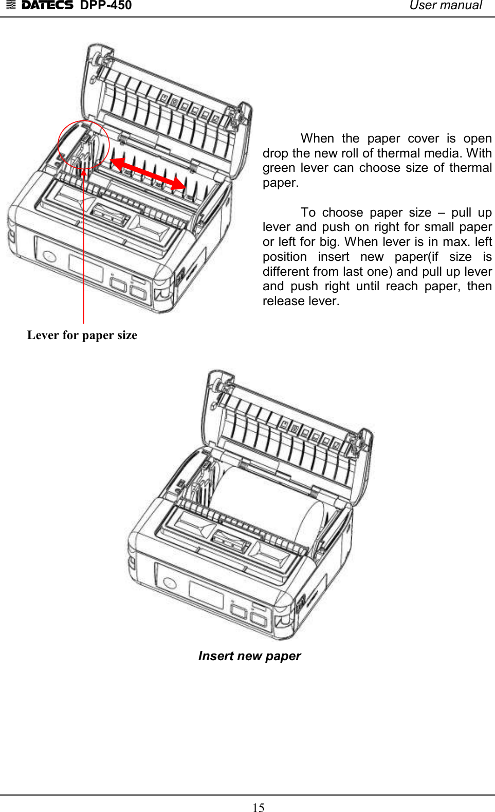 1 DATECS  DPP-450    User manual     15          When  the  paper  cover  is  open drop the new roll of thermal media. With green lever can  choose  size  of  thermal paper.     To  choose  paper  size  –  pull  up lever and  push on  right for  small  paper or left for big. When lever is in max. left position  insert  new  paper(if  size  is different from last one) and pull up lever and  push  right  until  reach  paper,  then release lever.                        Insert new paper         Lever for paper size  