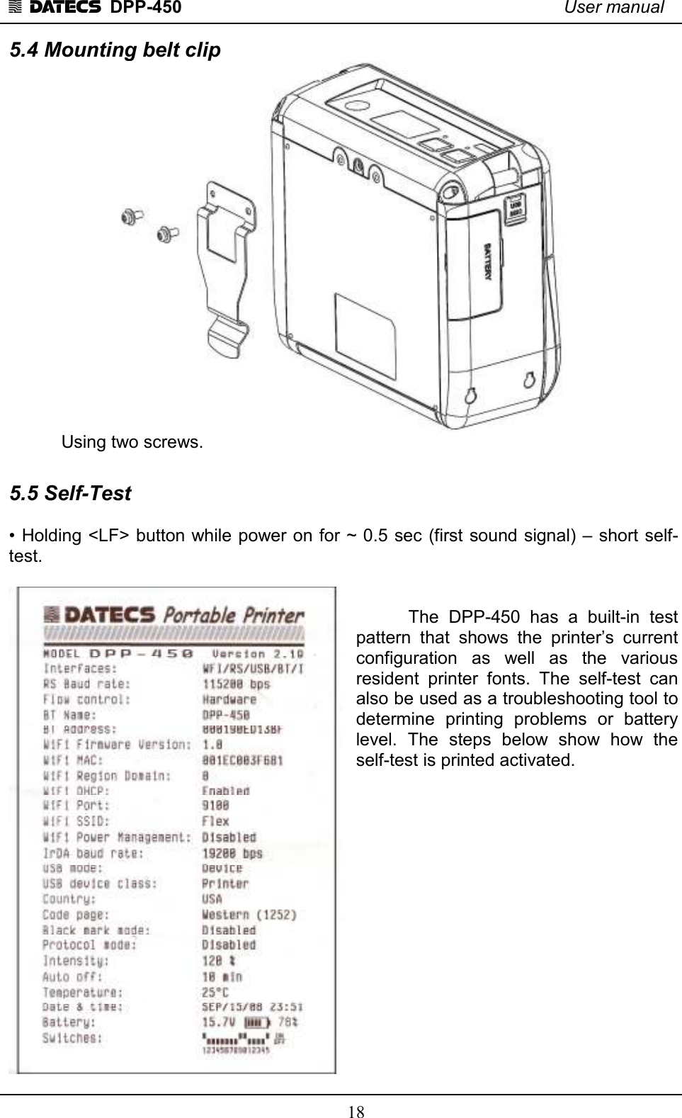 1 DATECS  DPP-450    User manual     18 5.4 Mounting belt clip    Using two screws.  5.5 Self-Test  • Holding &lt;LF&gt; button while power on for ~ 0.5 sec (first sound signal) – short self-test.     The  DPP-450  has  a  built-in  test pattern  that  shows  the  printer’s  current configuration  as  well  as  the  various resident  printer  fonts.  The  self-test  can also be used as a troubleshooting tool to determine  printing  problems  or  battery level.  The  steps  below  show  how  the self-test is printed activated.                