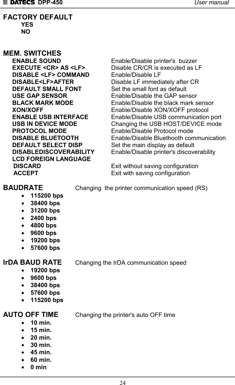 1 DATECS  DPP-450    User manual     24 FACTORY DEFAULT   YES   NO   MEM. SWITCHES ENABLE SOUND       Enable/Disable printer&apos;s  buzzer EXECUTE &lt;CR&gt; AS &lt;LF&gt;      Disable CR/CR is executed as LF DISABLE &lt;LF&gt; COMMAND     Enable/Disable LF DISABLE&lt;LF&gt;AFTER     Disable LF immediately after CR DEFAULT SMALL FONT     Set the small font as default USE GAP SENSOR       Enable/Disable the GAP sensor BLACK MARK MODE      Enable/Disable the black mark sensor XON/XOFF          Enable/Disable XON/XOFF protocol ENABLE USB INTERFACE     Enable/Disable USB communication port  USB IN DEVICE MODE      Changing the USB HOST/DEVICE mode PROTOCOL MODE        Enable/Disable Protocol mode DISABLE BLUETOOTH      Enable/Disable Bluethooth communication  DEFAULT SELECT DISP     Set the main display as default  DISABLEDISCOVERABILITY    Enable/Disable printer&apos;s discoverability LCD FOREIGN LANGUAGE       DISCARD          Exit without saving configuration       ACCEPT         Exit with saving configuration  BAUDRATE     Changing  the printer communication speed (RS) • 115200 bps                      • 38400 bps       • 31200 bps   • 2400 bps • 4800 bps • 9600 bps • 19200 bps • 57600 bps  IrDA BAUD RATE   Changing the IrDA communication speed • 19200 bps • 9600 bps • 38400 bps • 57600 bps • 115200 bps  AUTO OFF TIME     Changing the printer&apos;s auto OFF time • 10 min. • 15 min. • 20 min. • 30 min. • 45 min. • 60 min. • 0 min 