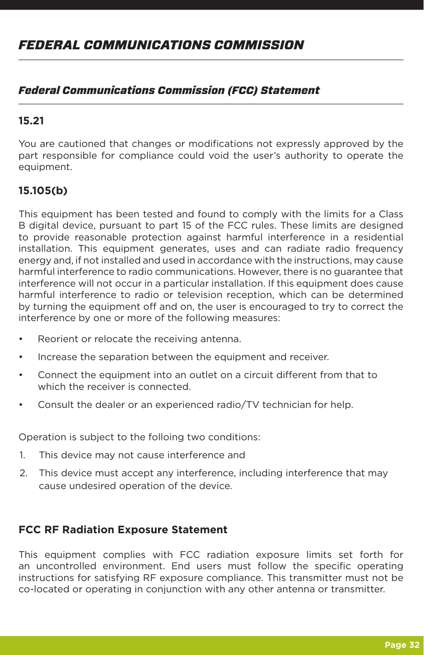   Page 32FEDERAL COMMUNICATIONS COMMISSIONFederal Communications Commission (FCC) Statement15.21You are cautioned that changes or modifications not expressly approved by the part responsible for compliance could void the user’s authority to operate the equipment.15.105(b)This equipment has been tested and found to comply with the limits for a Class B digital device, pursuant to part 15 of the FCC rules. These limits are designed to provide reasonable protection against harmful interference in a residential installation. This equipment generates, uses and can radiate radio frequency energy and, if not installed and used in accordance with the instructions, may cause harmful interference to radio communications. However, there is no guarantee that interference will not occur in a particular installation. If this equipment does cause harmful interference to radio or television reception, which can be determined by turning the equipment off and on, the user is encouraged to try to correct the interference by one or more of the following measures:•  Reorient or relocate the receiving antenna.•  Increase the separation between the equipment and receiver.•  Connect the equipment into an outlet on a circuit different from that to which the receiver is connected.•  Consult the dealer or an experienced radio/TV technician for help.Operation is subject to the folloing two conditions:1.  This device may not cause interference and2.  This device must accept any interference, including interference that may cause undesired operation of the device.FCC RF Radiation Exposure StatementThis equipment complies with FCC radiation exposure limits set forth for an uncontrolled environment. End users must follow the specific operating instructions for satisfying RF exposure compliance. This transmitter must not be co-located or operating in conjunction with any other antenna or transmitter.