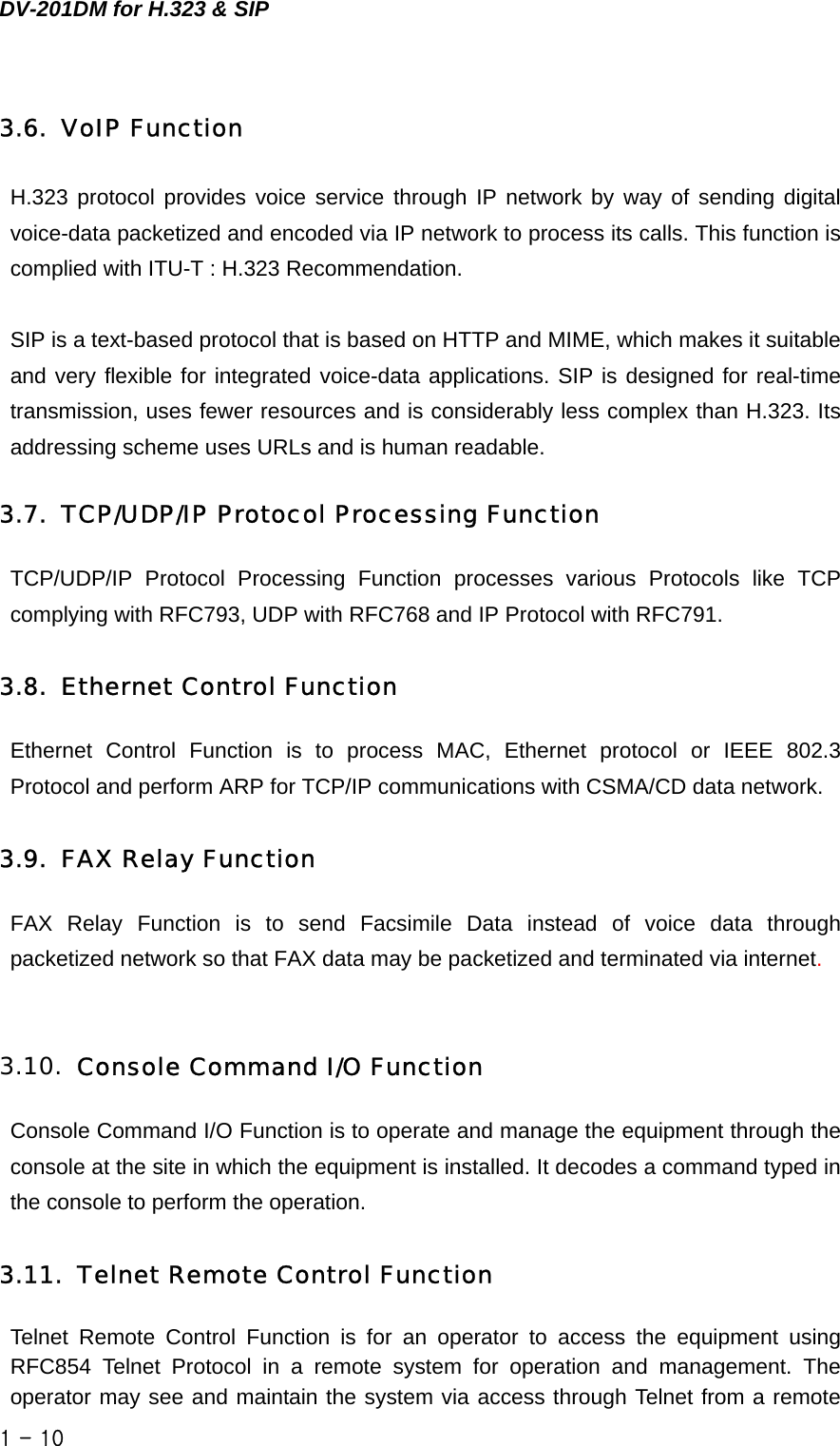 DV-201DM for H.323 &amp; SIP 3.6. VoIP Function H.323 protocol provides voice service through IP network by way of sending digital voice-data packetized and encoded via IP network to process its calls. This function is complied with ITU-T : H.323 Recommendation.  SIP is a text-based protocol that is based on HTTP and MIME, which makes it suitable and very flexible for integrated voice-data applications. SIP is designed for real-time transmission, uses fewer resources and is considerably less complex than H.323. Its addressing scheme uses URLs and is human readable.  3.7. TCP/UDP/IP Protocol Processing Function TCP/UDP/IP Protocol Processing Function processes various Protocols like TCP complying with RFC793, UDP with RFC768 and IP Protocol with RFC791.    3.8. Ethernet Control Function Ethernet Control Function is to process MAC, Ethernet protocol or IEEE 802.3 Protocol and perform ARP for TCP/IP communications with CSMA/CD data network.    3.9. FAX Relay Function FAX Relay Function is to send Facsimile Data instead of voice data through packetized network so that FAX data may be packetized and terminated via internet.   3.10. Console Command I/O Function Console Command I/O Function is to operate and manage the equipment through the console at the site in which the equipment is installed. It decodes a command typed in the console to perform the operation.    3.11. Telnet Remote Control Function Telnet Remote Control Function is for an operator to access the equipment using RFC854 Telnet Protocol in a remote system for operation and management. The operator may see and maintain the system via access through Telnet from a remote 1 - 10    