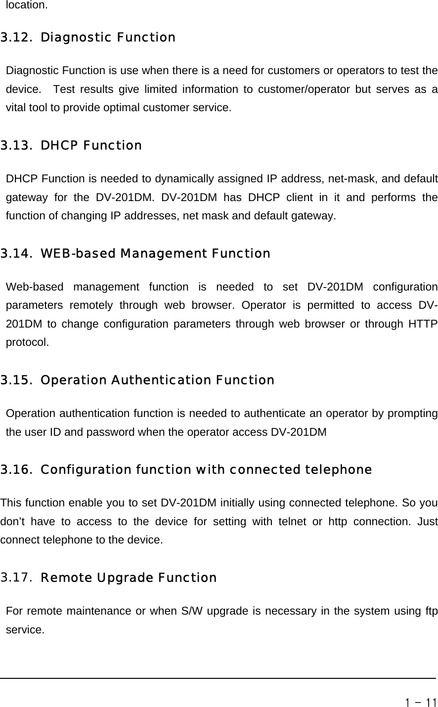       location.   3.12. Diagnostic Function Diagnostic Function is use when there is a need for customers or operators to test the device.  Test results give limited information to customer/operator but serves as a vital tool to provide optimal customer service.     3.13. DHCP Function DHCP Function is needed to dynamically assigned IP address, net-mask, and default gateway for the DV-201DM. DV-201DM has DHCP client in it and performs the function of changing IP addresses, net mask and default gateway.  3.14. WEB-based Management Function Web-based management function is needed to set DV-201DM configuration parameters remotely through web browser. Operator is permitted to access DV-201DM to change configuration parameters through web browser or through HTTP protocol.   3.15. Operation Authentication Function Operation authentication function is needed to authenticate an operator by prompting the user ID and password when the operator access DV-201DM  3.16. Configuration function with connected telephone This function enable you to set DV-201DM initially using connected telephone. So you don’t have to access to the device for setting with telnet or http connection. Just connect telephone to the device.    3.17. Remote Upgrade Function For remote maintenance or when S/W upgrade is necessary in the system using ftp service.   1 - 11 