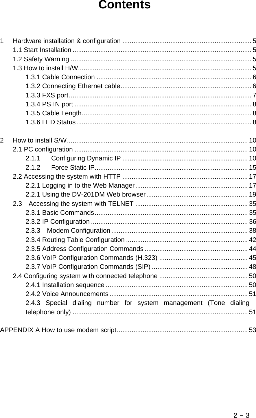  Contents   1 Hardware installation &amp; configuration ...................................................................... 5 1.1 Start Installation ................................................................................................. 5 1.2 Safety Warning .................................................................................................. 5 1.3 How to install H/W.............................................................................................. 5 1.3.1 Cable Connection .................................................................................... 6 1.3.2 Connecting Ethernet cable....................................................................... 6 1.3.3 FXS port................................................................................................... 7 1.3.4 PSTN port ................................................................................................ 8 1.3.5 Cable Length............................................................................................ 8 1.3.6 LED Status............................................................................................... 8 2 How to install S/W.................................................................................................. 10 2.1 PC configuration .............................................................................................. 10 2.1.1 Configuring Dynamic IP .................................................................... 10 2.1.2 Force Static IP................................................................................... 15 2.2 Accessing the system with HTTP .................................................................... 17 2.2.1 Logging in to the Web Manager............................................................. 17 2.2.1 Using the DV-201DM Web browser....................................................... 19 2.3    Accessing the system with TELNET ............................................................. 35 2.3.1 Basic Commands................................................................................... 35 2.3.2 IP Configuration ..................................................................................... 36 2.3.3  Modem Configuration.......................................................................... 38 2.3.4 Routing Table Configuration .................................................................. 42 2.3.5 Address Configuration Commands........................................................ 44 2.3.6 VoIP Configuration Commands (H.323) ................................................ 45 2.3.7 VoIP Configuration Commands (SIP) .................................................... 48 2.4 Configuring system with connected telephone ................................................ 50 2.4.1 Installation sequence ............................................................................. 50 2.4.2 Voice Announcements........................................................................... 51 2.4.3 Special dialing number for system management (Tone dialing telephone only) ............................................................................................... 51  APPENDIX A How to use modem script....................................................................... 53        2 - 3 