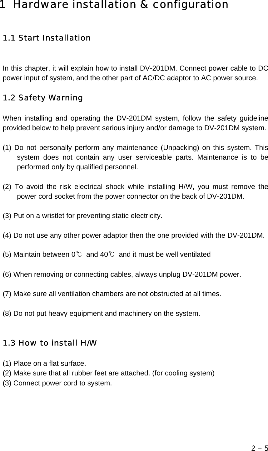  1 Hardware installation &amp; configuration  1.1 Start Installation  In this chapter, it will explain how to install DV-201DM. Connect power cable to DC power input of system, and the other part of AC/DC adaptor to AC power source.  1.2 Safety Warning When installing and operating the DV-201DM system, follow the safety guideline provided below to help prevent serious injury and/or damage to DV-201DM system.  (1) Do not personally perform any maintenance (Unpacking) on this system. This system does not contain any user serviceable parts. Maintenance is to be performed only by qualified personnel.  (2) To avoid the risk electrical shock while installing H/W, you must remove the power cord socket from the power connector on the back of DV-201DM.   (3) Put on a wristlet for preventing static electricity.  (4) Do not use any other power adaptor then the one provided with the DV-201DM.  (5) Maintain between 0℃ and 40℃  and it must be well ventilated  (6) When removing or connecting cables, always unplug DV-201DM power.  (7) Make sure all ventilation chambers are not obstructed at all times.  (8) Do not put heavy equipment and machinery on the system.   1.3 How to install H/W (1) Place on a flat surface. (2) Make sure that all rubber feet are attached. (for cooling system) (3) Connect power cord to system. 2 - 5 