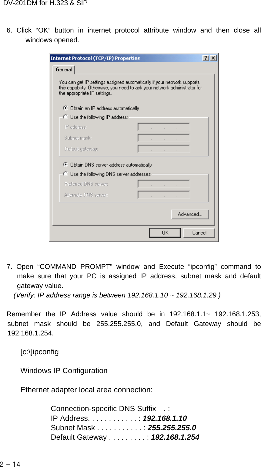    DV-201DM for H.323 &amp; SIP 6. Click “OK” button in internet protocol attribute window and then close all windows opened.     7. Open “COMMAND PROMPT” window and Execute “ipconfig” command to make sure that your PC is assigned IP address, subnet mask and default gateway value.   (Verify: IP address range is between 192.168.1.10 ~ 192.168.1.29 )  Remember the IP Address value should be in 192.168.1.1~ 192.168.1.253,  subnet mask should be 255.255.255.0, and Default Gateway should be  192.168.1.254.  [c:\]ipconfig  Windows IP Configuration  Ethernet adapter local area connection:          Connection-specific DNS Suffix  . :         IP Address. . . . . . . . . . . . : 192.168.1.10                 Subnet Mask . . . . . . . . . . . : 255.255.255.0         Default Gateway . . . . . . . . . : 192.168.1.254  2 - 14    