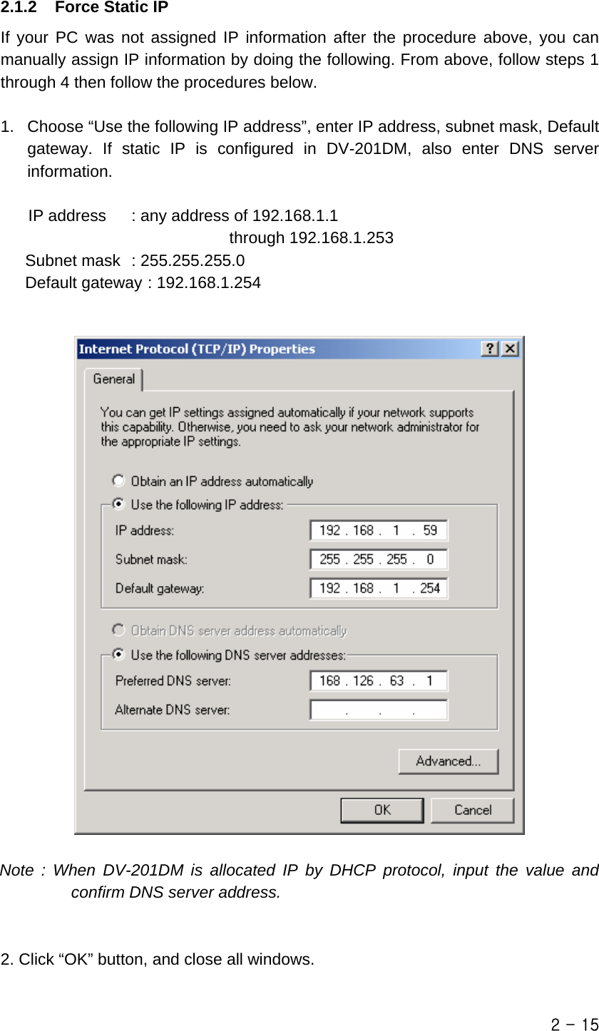  2.1.2  Force Static IP If your PC was not assigned IP information after the procedure above, you can manually assign IP information by doing the following. From above, follow steps 1 through 4 then follow the procedures below.  1.  Choose “Use the following IP address”, enter IP address, subnet mask, Default gateway. If static IP is configured in DV-201DM, also enter DNS server information.  IP address    : any address of 192.168.1.1   through 192.168.1.253    Subnet mask  : 255.255.255.0    Default gateway : 192.168.1.254     Note : When DV-201DM is allocated IP by DHCP protocol, input the value and confirm DNS server address.   2. Click “OK” button, and close all windows.  2 - 15 