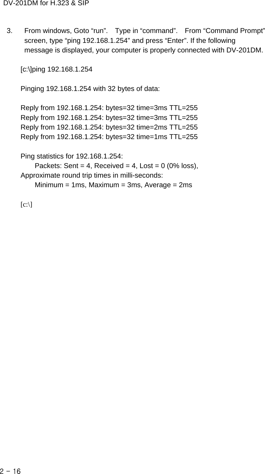    DV-201DM for H.323 &amp; SIP 3.    From windows, Goto “run”.    Type in “command”.    From “Command Prompt” screen, type “ping 192.168.1.254” and press “Enter”. If the following message is displayed, your computer is properly connected with DV-201DM.  [c:\]ping 192.168.1.254  Pinging 192.168.1.254 with 32 bytes of data:  Reply from 192.168.1.254: bytes=32 time=3ms TTL=255 Reply from 192.168.1.254: bytes=32 time=3ms TTL=255 Reply from 192.168.1.254: bytes=32 time=2ms TTL=255 Reply from 192.168.1.254: bytes=32 time=1ms TTL=255  Ping statistics for 192.168.1.254:         Packets: Sent = 4, Received = 4, Lost = 0 (0% loss), Approximate round trip times in milli-seconds:         Minimum = 1ms, Maximum = 3ms, Average = 2ms  [c:\]                       2 - 16    