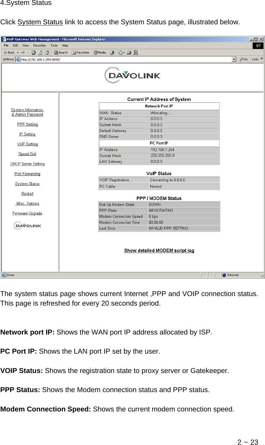  4.System Status  Click System Status link to access the System Status page, illustrated below.    The system status page shows current Internet ,PPP and VOIP connection status. This page is refreshed for every 20 seconds period.   Network port IP: Shows the WAN port IP address allocated by ISP.  PC Port IP: Shows the LAN port IP set by the user.  VOIP Status: Shows the registration state to proxy server or Gatekeeper.  PPP Status: Shows the Modem connection status and PPP status.  Modem Connection Speed: Shows the current modem connection speed.  2 - 23 