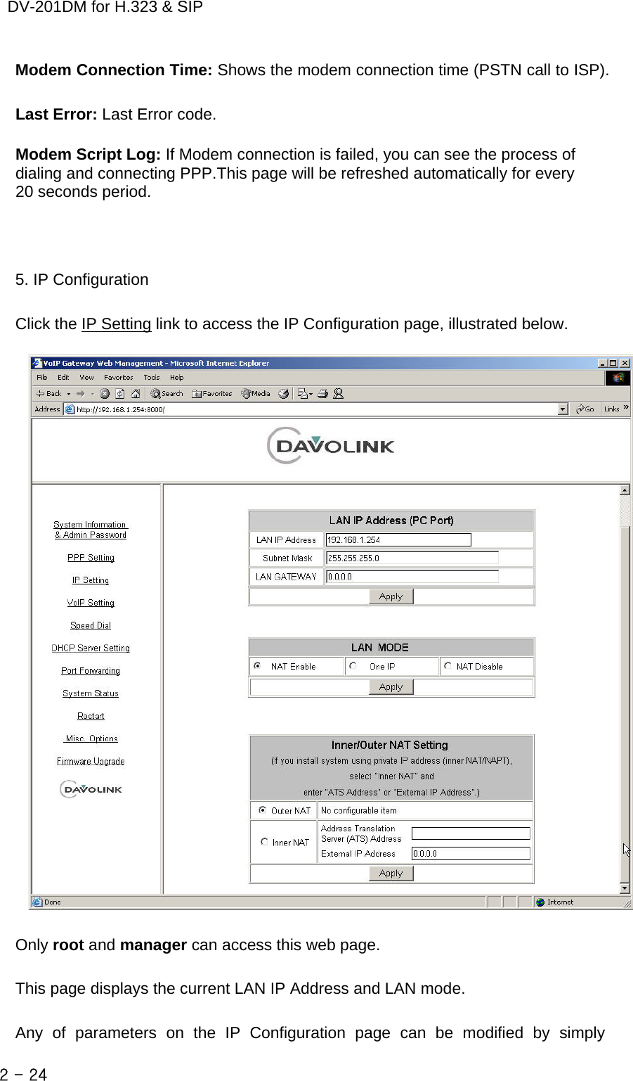    DV-201DM for H.323 &amp; SIP Modem Connection Time: Shows the modem connection time (PSTN call to ISP).    Last Error: Last Error code.    Modem Script Log: If Modem connection is failed, you can see the process of               dialing and connecting PPP.This page will be refreshed automatically for every     20 seconds period.    5. IP Configuration  Click the IP Setting link to access the IP Configuration page, illustrated below.    Only root and manager can access this web page.  This page displays the current LAN IP Address and LAN mode.  Any of parameters on the IP Configuration page can be modified by simply 2 - 24    
