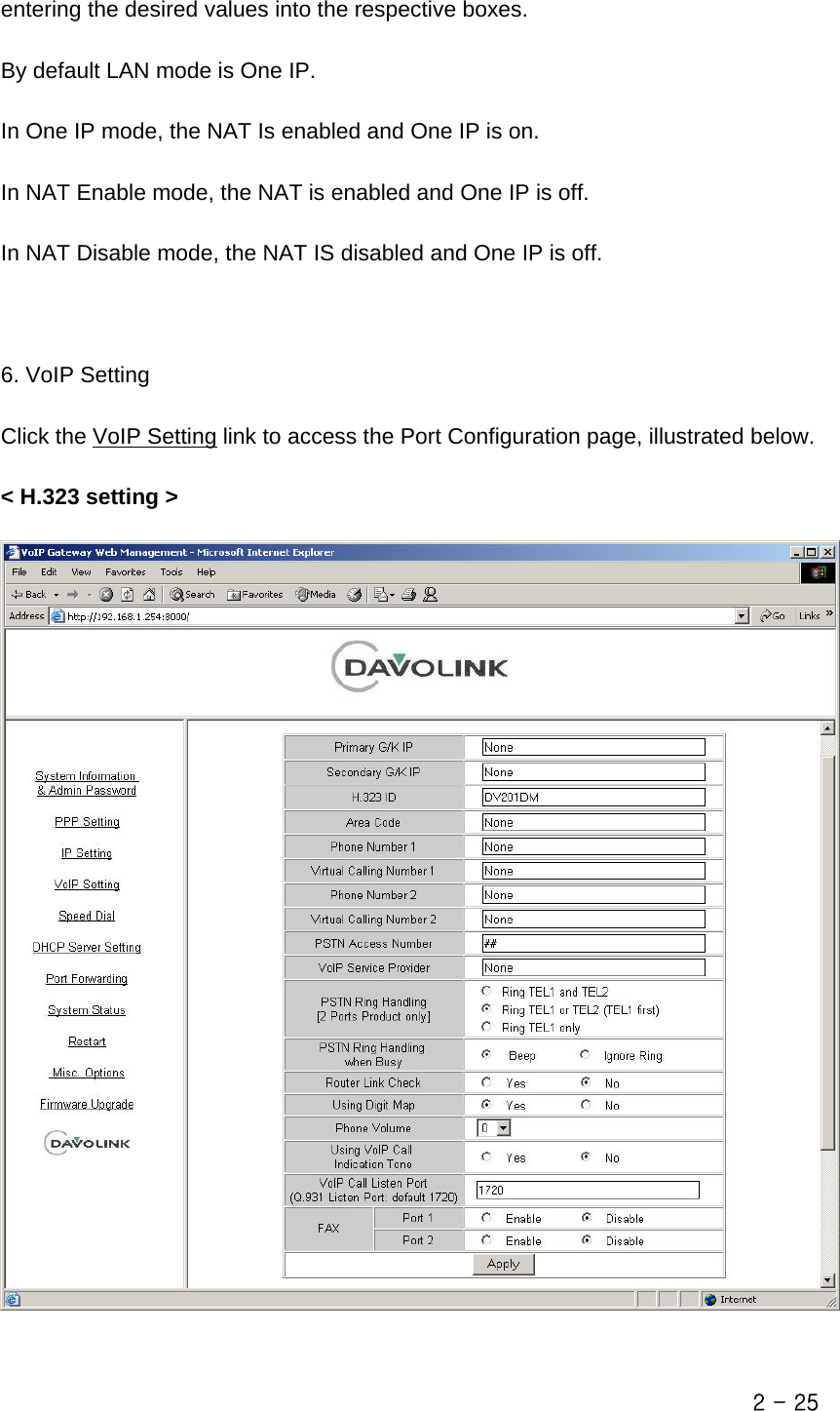  entering the desired values into the respective boxes.  By default LAN mode is One IP.  In One IP mode, the NAT Is enabled and One IP is on.    In NAT Enable mode, the NAT is enabled and One IP is off.  In NAT Disable mode, the NAT IS disabled and One IP is off.    6. VoIP Setting  Click the VoIP Setting link to access the Port Configuration page, illustrated below.  &lt; H.323 setting &gt;    2 - 25 