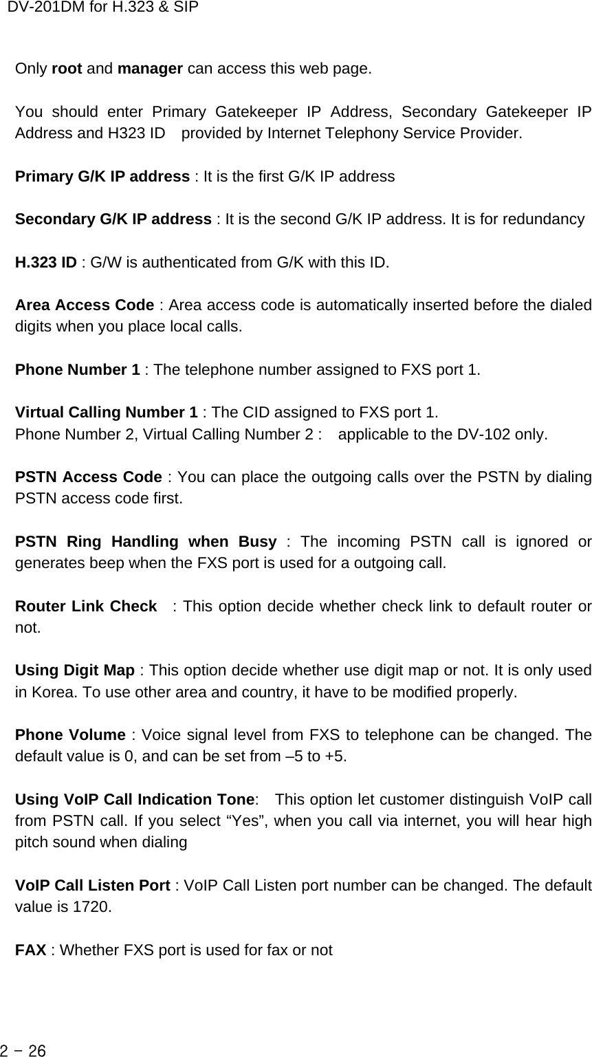    DV-201DM for H.323 &amp; SIP Only root and manager can access this web page.  You should enter Primary Gatekeeper IP Address, Secondary Gatekeeper IP Address and H323 ID    provided by Internet Telephony Service Provider.  Primary G/K IP address : It is the first G/K IP address  Secondary G/K IP address : It is the second G/K IP address. It is for redundancy                             H.323 ID : G/W is authenticated from G/K with this ID.  Area Access Code : Area access code is automatically inserted before the dialed digits when you place local calls.  Phone Number 1 : The telephone number assigned to FXS port 1.  Virtual Calling Number 1 : The CID assigned to FXS port 1. Phone Number 2, Virtual Calling Number 2 :    applicable to the DV-102 only.  PSTN Access Code : You can place the outgoing calls over the PSTN by dialing PSTN access code first.  PSTN Ring Handling when Busy : The incoming PSTN call is ignored or generates beep when the FXS port is used for a outgoing call.  Router Link Check  : This option decide whether check link to default router or not.  Using Digit Map : This option decide whether use digit map or not. It is only used in Korea. To use other area and country, it have to be modified properly.  Phone Volume : Voice signal level from FXS to telephone can be changed. The default value is 0, and can be set from –5 to +5.  Using VoIP Call Indication Tone:    This option let customer distinguish VoIP call from PSTN call. If you select “Yes”, when you call via internet, you will hear high pitch sound when dialing  VoIP Call Listen Port : VoIP Call Listen port number can be changed. The default value is 1720.  FAX : Whether FXS port is used for fax or not  2 - 26    
