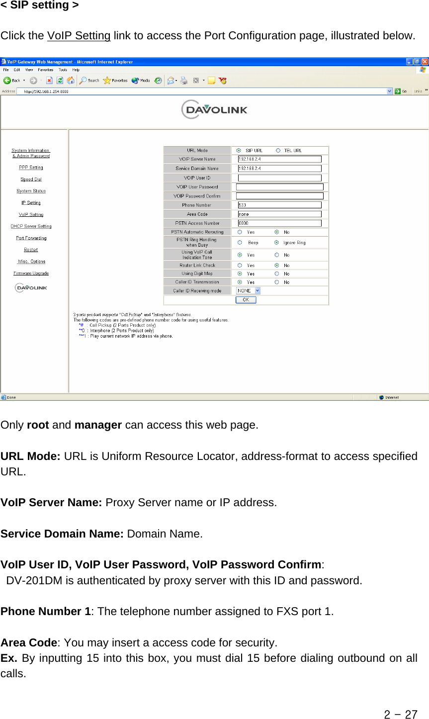  &lt; SIP setting &gt;  Click the VoIP Setting link to access the Port Configuration page, illustrated below.    Only root and manager can access this web page.  URL Mode: URL is Uniform Resource Locator, address-format to access specified URL.  VoIP Server Name: Proxy Server name or IP address.    Service Domain Name: Domain Name.  VoIP User ID, VoIP User Password, VoIP Password Confirm:   DV-201DM is authenticated by proxy server with this ID and password.  Phone Number 1: The telephone number assigned to FXS port 1.  Area Code: You may insert a access code for security.   Ex. By inputting 15 into this box, you must dial 15 before dialing outbound on all calls.  2 - 27 