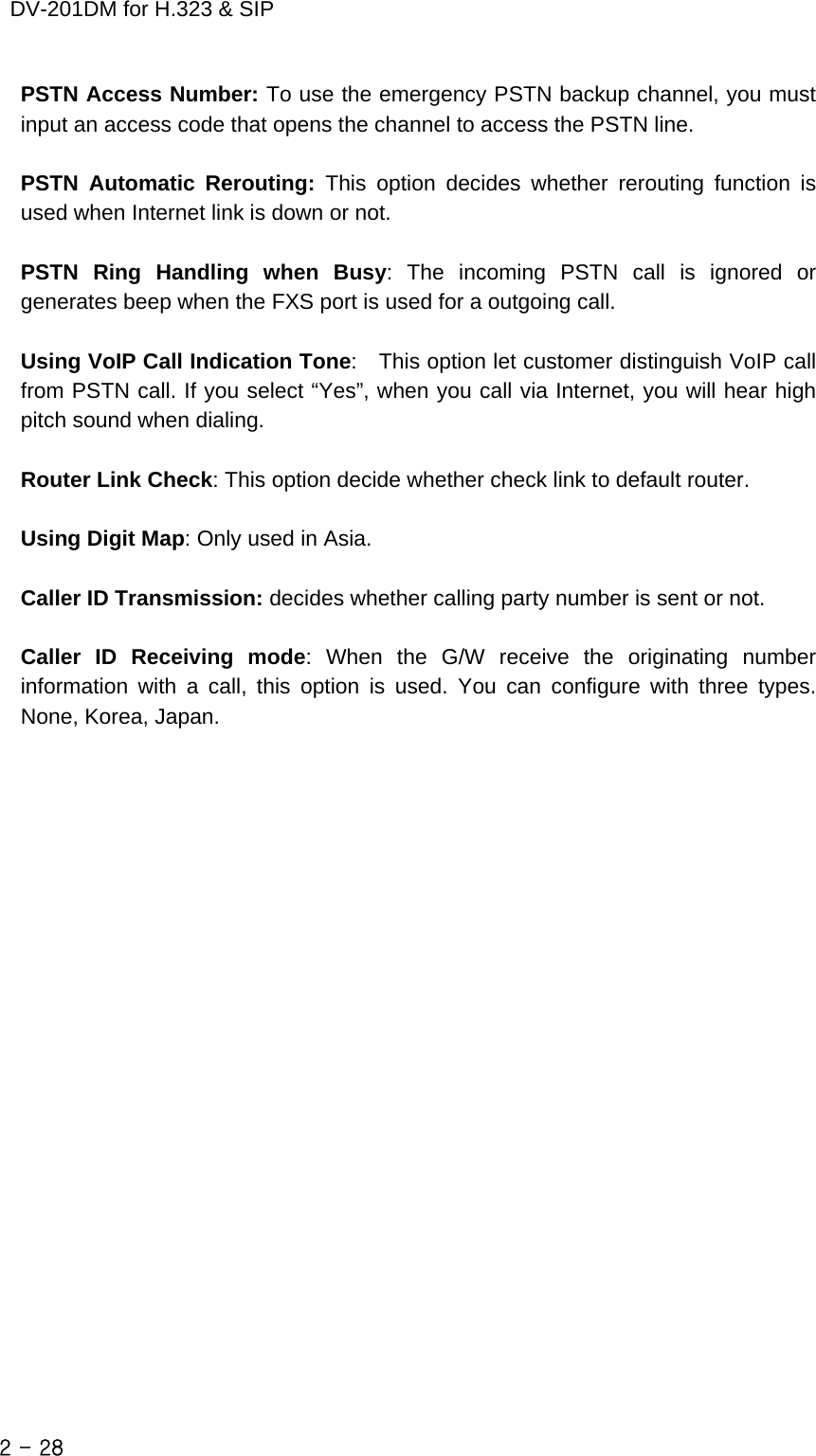    DV-201DM for H.323 &amp; SIP PSTN Access Number: To use the emergency PSTN backup channel, you must input an access code that opens the channel to access the PSTN line.  PSTN Automatic Rerouting: This option decides whether rerouting function is used when Internet link is down or not.  PSTN Ring Handling when Busy: The incoming PSTN call is ignored or generates beep when the FXS port is used for a outgoing call.  Using VoIP Call Indication Tone:    This option let customer distinguish VoIP call from PSTN call. If you select “Yes”, when you call via Internet, you will hear high pitch sound when dialing.  Router Link Check: This option decide whether check link to default router.  Using Digit Map: Only used in Asia.      Caller ID Transmission: decides whether calling party number is sent or not.  Caller ID Receiving mode: When the G/W receive the originating number information with a call, this option is used. You can configure with three types. None, Korea, Japan.   2 - 28    