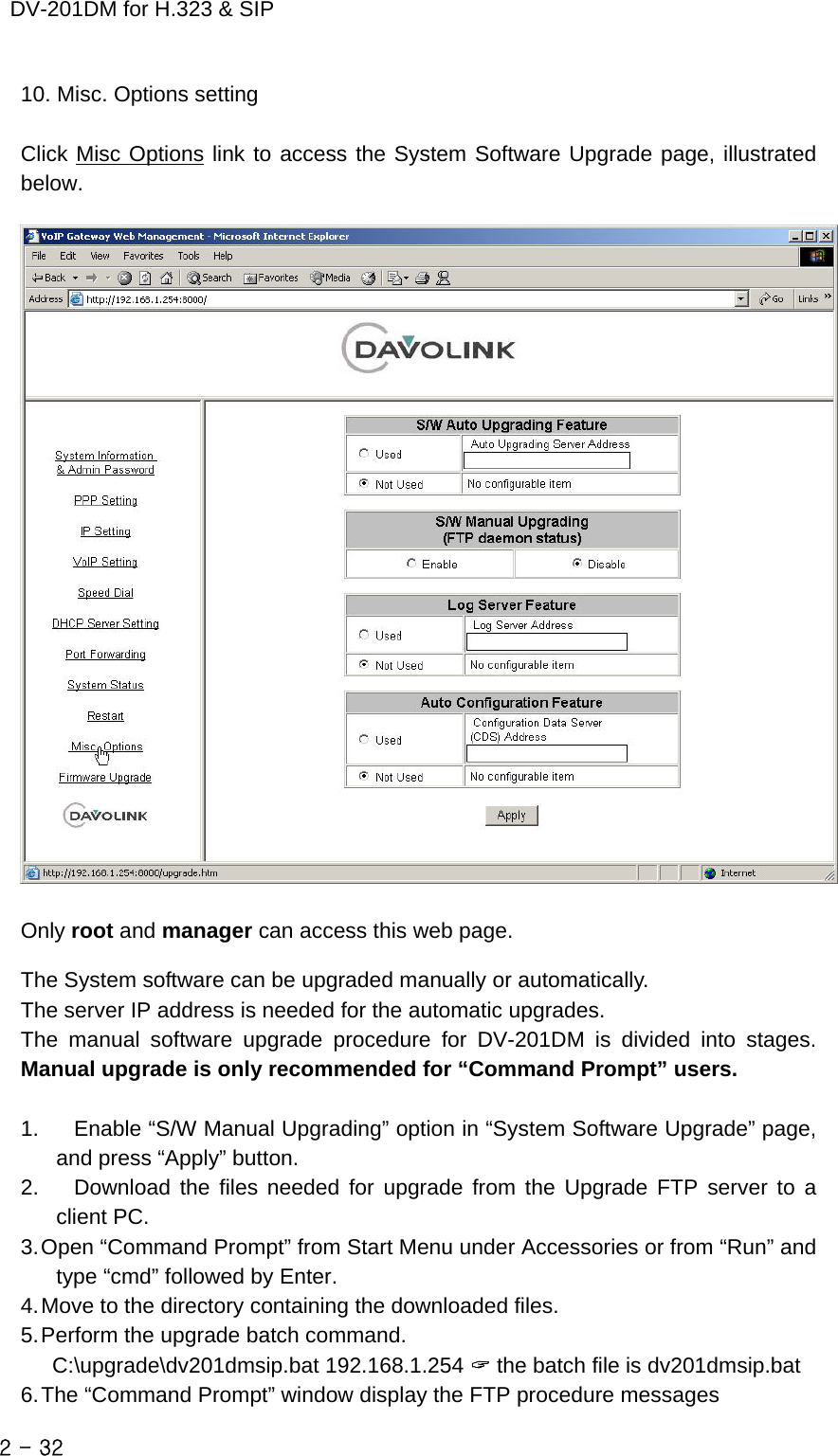    DV-201DM for H.323 &amp; SIP 10. Misc. Options setting  Click Misc Options link to access the System Software Upgrade page, illustrated below.    Only root and manager can access this web page.  The System software can be upgraded manually or automatically. The server IP address is needed for the automatic upgrades. The manual software upgrade procedure for DV-201DM is divided into stages.  Manual upgrade is only recommended for “Command Prompt” users.  1.  Enable “S/W Manual Upgrading” option in “System Software Upgrade” page, and press “Apply” button. 2.  Download the files needed for upgrade from the Upgrade FTP server to a client PC. 3. Open “Command Prompt” from Start Menu under Accessories or from “Run” and type “cmd” followed by Enter. 4. Move to the directory containing the downloaded files. 5. Perform the upgrade batch command. C:\upgrade\dv201dmsip.bat 192.168.1.254 &quot; the batch file is dv201dmsip.bat 6. The “Command Prompt” window display the FTP procedure messages 2 - 32    