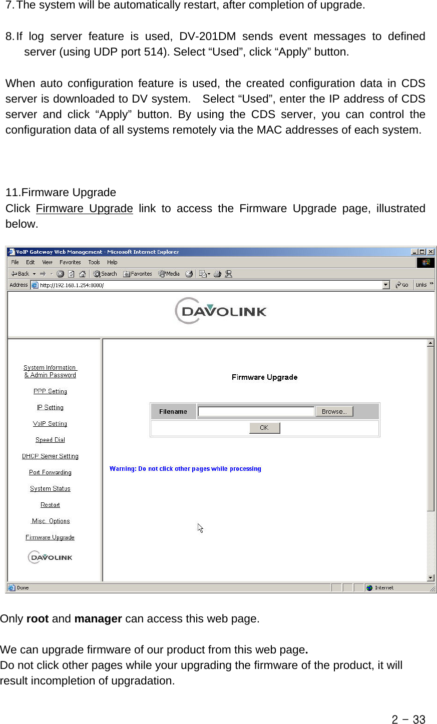  7. The system will be automatically restart, after completion of upgrade.  8. If log server feature is used, DV-201DM sends event messages to defined server (using UDP port 514). Select “Used”, click “Apply” button.  When auto configuration feature is used, the created configuration data in CDS server is downloaded to DV system.    Select “Used”, enter the IP address of CDS server and click “Apply” button. By using the CDS server, you can control the configuration data of all systems remotely via the MAC addresses of each system.    11.Firmware Upgrade Click  Firmware Upgrade link to access the Firmware Upgrade page, illustrated below.     Only root and manager can access this web page.  We can upgrade firmware of our product from this web page.  Do not click other pages while your upgrading the firmware of the product, it will       result incompletion of upgradation. 2 - 33 