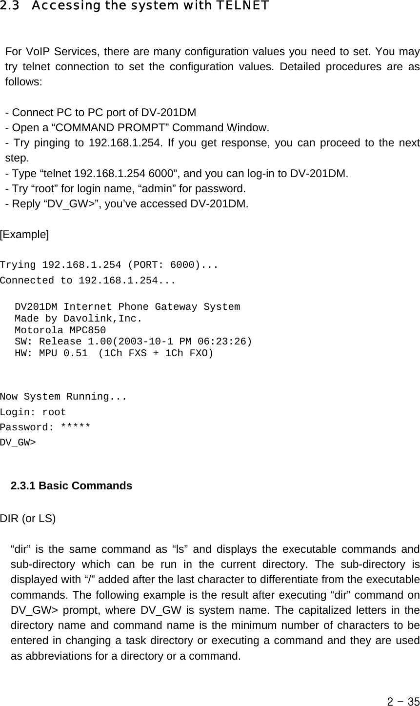  2.3  Accessing the system with TELNET  For VoIP Services, there are many configuration values you need to set. You may try telnet connection to set the configuration values. Detailed procedures are as follows:  - Connect PC to PC port of DV-201DM - Open a “COMMAND PROMPT” Command Window. - Try pinging to 192.168.1.254. If you get response, you can proceed to the next step. - Type “telnet 192.168.1.254 6000”, and you can log-in to DV-201DM. - Try “root” for login name, “admin” for password. - Reply “DV_GW&gt;”, you’ve accessed DV-201DM.  [Example]   Trying 192.168.1.254 (PORT: 6000)... Connected to 192.168.1.254...     DV201DM Internet Phone Gateway System    Made by Davolink,Inc.    Motorola MPC850    SW: Release 1.00(2003-10-1 PM 06:23:26)    HW: MPU 0.51  (1Ch FXS + 1Ch FXO)   Now System Running... Login: root Password: ***** DV_GW&gt;   2.3.1 Basic Commands    DIR (or LS)   “dir” is the same command as “ls” and displays the executable commands and sub-directory which can be run in the current directory. The sub-directory is displayed with “/” added after the last character to differentiate from the executable commands. The following example is the result after executing “dir” command on DV_GW&gt; prompt, where DV_GW is system name. The capitalized letters in the directory name and command name is the minimum number of characters to be entered in changing a task directory or executing a command and they are used as abbreviations for a directory or a command.  2 - 35 