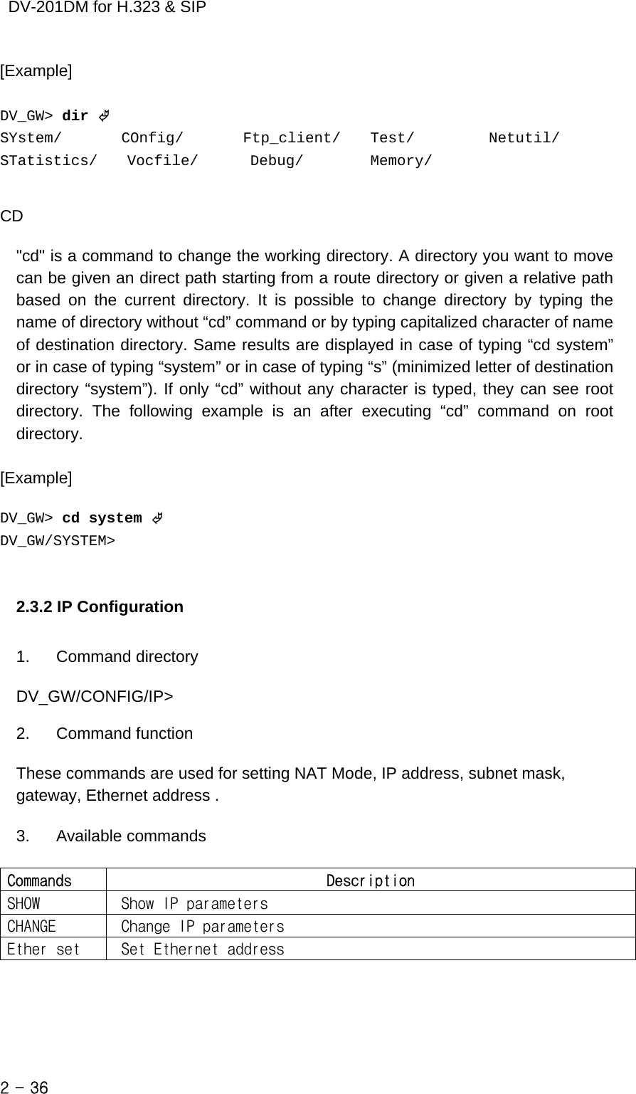    DV-201DM for H.323 &amp; SIP [Example]   DV_GW&gt; dir © SYstem/        COnfig/        Ftp_client/    Test/          Netutil/        STatistics/    Vocfile/       Debug/         Memory/              CD  &quot;cd&quot; is a command to change the working directory. A directory you want to move can be given an direct path starting from a route directory or given a relative path based on the current directory. It is possible to change directory by typing the name of directory without “cd” command or by typing capitalized character of name of destination directory. Same results are displayed in case of typing “cd system” or in case of typing “system” or in case of typing “s” (minimized letter of destination directory “system”). If only “cd” without any character is typed, they can see root directory. The following example is an after executing “cd” command on root directory.   [Example]    DV_GW&gt; cd system © DV_GW/SYSTEM&gt;   2.3.2 IP Configuration  1. Command directory  DV_GW/CONFIG/IP&gt;  2. Command function  These commands are used for setting NAT Mode, IP address, subnet mask, gateway, Ethernet address .  3. Available commands  Commands  Description SHOW   Show IP parameters CHANGE   Change IP parameters Ether set   Set Ethernet address     2 - 36    