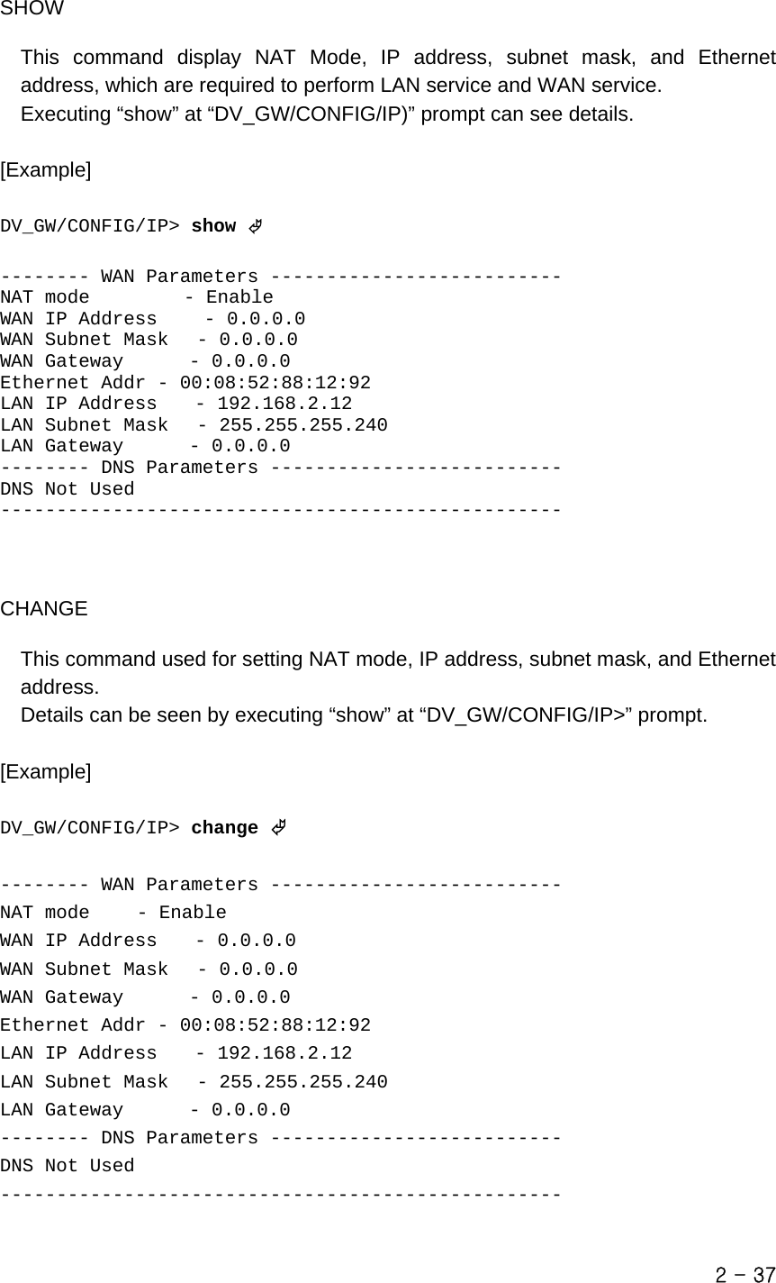   SHOW  This command display NAT Mode, IP address, subnet mask, and Ethernet address, which are required to perform LAN service and WAN service.   Executing “show” at “DV_GW/CONFIG/IP)” prompt can see details.  [Example]   DV_GW/CONFIG/IP&gt; show ©  -------- WAN Parameters -------------------------- NAT mode          - Enable WAN IP Address     - 0.0.0.0 WAN Subnet Mask   - 0.0.0.0 WAN Gateway       - 0.0.0.0 Ethernet Addr - 00:08:52:88:12:92 LAN IP Address    - 192.168.2.12 LAN Subnet Mask   - 255.255.255.240 LAN Gateway       - 0.0.0.0 -------- DNS Parameters -------------------------- DNS Not Used --------------------------------------------------    CHANGE  This command used for setting NAT mode, IP address, subnet mask, and Ethernet address.  Details can be seen by executing “show” at “DV_GW/CONFIG/IP&gt;” prompt.  [Example]  DV_GW/CONFIG/IP&gt; change ©  -------- WAN Parameters -------------------------- NAT mode     - Enable WAN IP Address    - 0.0.0.0 WAN Subnet Mask   - 0.0.0.0 WAN Gateway       - 0.0.0.0 Ethernet Addr - 00:08:52:88:12:92 LAN IP Address    - 192.168.2.12 LAN Subnet Mask   - 255.255.255.240 LAN Gateway       - 0.0.0.0 -------- DNS Parameters -------------------------- DNS Not Used --------------------------------------------------  2 - 37 