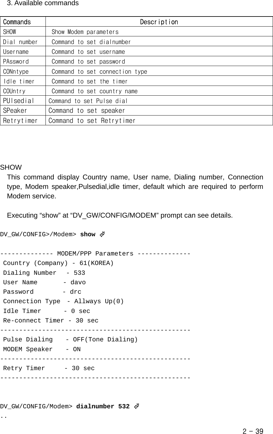   3. Available commands  Commands  Description SHOW   Show Modem parameters Dial number   Command to set dialnumber Username   Command to set username PAssword   Command to set password CONntype   Command to set connection type Idle timer   Command to set the timer COUntry   Command to set country name PUlsedial  Command to set Pulse dial SPeaker  Command to set speaker Retrytimer  Command to set Retrytimer     SHOW This command display Country name, User name, Dialing number, Connection type, Modem speaker,Pulsedial,idle timer, default which are required to perform Modem service.    Executing “show” at “DV_GW/CONFIG/MODEM” prompt can see details.  DV_GW/CONFIG&gt;/Modem&gt; show ©  -------------- MODEM/PPP Parameters --------------  Country (Company) - 61(KOREA)  Dialing Number   - 533  User Name        - davo  Password         - drc  Connection Type  - Allways Up(0)  Idle Timer       - 0 sec  Re-connect Timer - 30 sec --------------------------------------------------  Pulse Dialing    - OFF(Tone Dialing)  MODEM Speaker    - ON --------------------------------------------------  Retry Timer      - 30 sec --------------------------------------------------   DV_GW/CONFIG/Modem&gt; dialnumber 532 © .. 2 - 39 