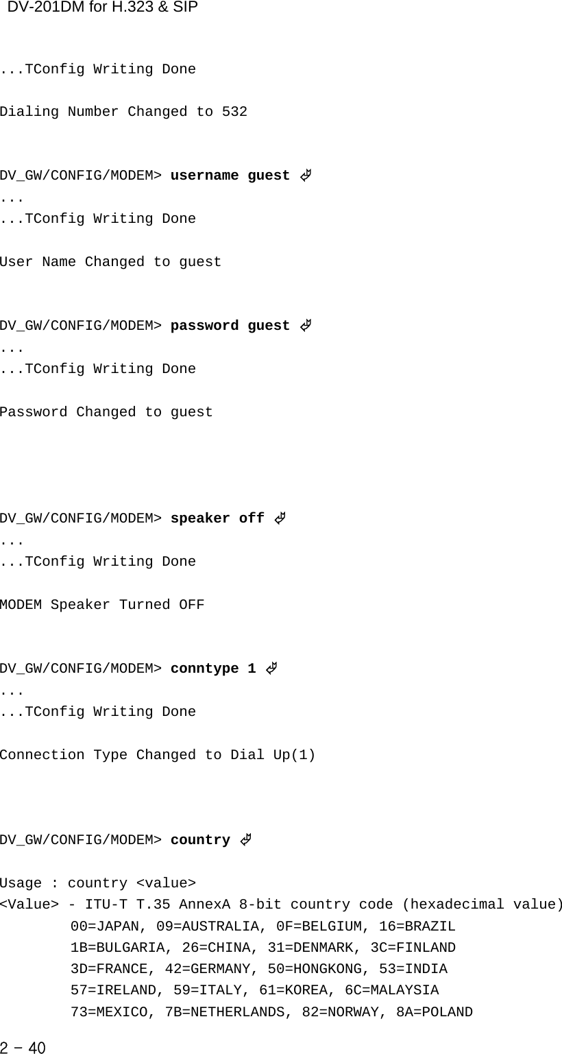    DV-201DM for H.323 &amp; SIP ...TConfig Writing Done  Dialing Number Changed to 532   DV_GW/CONFIG/MODEM&gt; username guest © ... ...TConfig Writing Done  User Name Changed to guest   DV_GW/CONFIG/MODEM&gt; password guest © ... ...TConfig Writing Done  Password Changed to guest     DV_GW/CONFIG/MODEM&gt; speaker off © ... ...TConfig Writing Done  MODEM Speaker Turned OFF   DV_GW/CONFIG/MODEM&gt; conntype 1 © ... ...TConfig Writing Done  Connection Type Changed to Dial Up(1)    DV_GW/CONFIG/MODEM&gt; country ©  Usage : country &lt;value&gt; &lt;Value&gt; - ITU-T T.35 AnnexA 8-bit country code (hexadecimal value)           00=JAPAN, 09=AUSTRALIA, 0F=BELGIUM, 16=BRAZIL                 1B=BULGARIA, 26=CHINA, 31=DENMARK, 3C=FINLAND                3D=FRANCE, 42=GERMANY, 50=HONGKONG, 53=INDIA                  57=IRELAND, 59=ITALY, 61=KOREA, 6C=MALAYSIA               73=MEXICO, 7B=NETHERLANDS, 82=NORWAY, 8A=POLAND       2 - 40    
