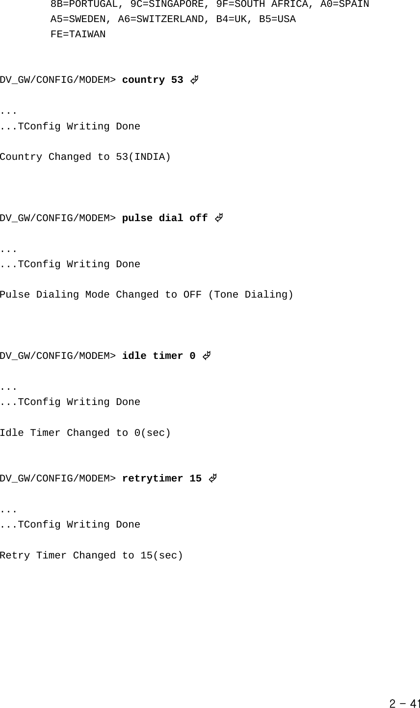            8B=PORTUGAL, 9C=SINGAPORE, 9F=SOUTH AFRICA, A0=SPAIN                  A5=SWEDEN, A6=SWITZERLAND, B4=UK, B5=USA                    FE=TAIWAN       DV_GW/CONFIG/MODEM&gt; country 53 ©  ... ...TConfig Writing Done  Country Changed to 53(INDIA)    DV_GW/CONFIG/MODEM&gt; pulse dial off ©  ... ...TConfig Writing Done  Pulse Dialing Mode Changed to OFF (Tone Dialing)     DV_GW/CONFIG/MODEM&gt; idle timer 0 ©  ... ...TConfig Writing Done  Idle Timer Changed to 0(sec)   DV_GW/CONFIG/MODEM&gt; retrytimer 15 ©  ... ...TConfig Writing Done  Retry Timer Changed to 15(sec)     2 - 41 