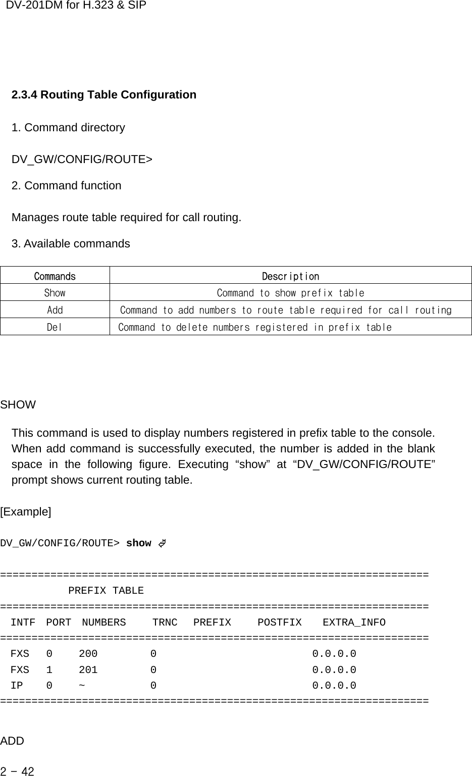    DV-201DM for H.323 &amp; SIP   2.3.4 Routing Table Configuration  1. Command directory  DV_GW/CONFIG/ROUTE&gt;  2. Command function  Manages route table required for call routing.  3. Available commands  Commands  Description Show  Command to show prefix table Add   Command to add numbers to route table required for call routing Del  Command to delete numbers registered in prefix table     SHOW  This command is used to display numbers registered in prefix table to the console. When add command is successfully executed, the number is added in the blank space in the following figure. Executing “show” at “DV_GW/CONFIG/ROUTE” prompt shows current routing table.  [Example]   DV_GW/CONFIG/ROUTE&gt; show ©  ====================================================================              PREFIX TABLE  ====================================================================   INTF  PORT  NUMBERS     TRNC   PREFIX     POSTFIX    EXTRA_INFO ====================================================================   FXS    0     200          0                              0.0.0.0   FXS    1     201          0                              0.0.0.0   IP     0     ~             0                              0.0.0.0 ====================================================================   ADD 2 - 42    