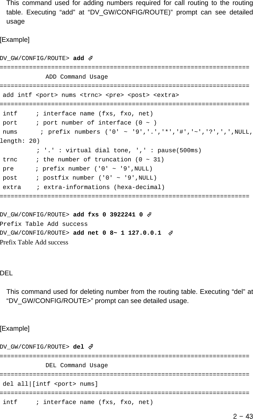   This command used for adding numbers required for call routing to the routing table. Executing “add” at “DV_GW/CONFIG/ROUTE)” prompt can see detailed usage  [Example]  DV_GW/CONFIG/ROUTE&gt; add © ====================================================================                ADD Command Usage  ====================================================================  add intf &lt;port&gt; nums &lt;trnc&gt; &lt;pre&gt; &lt;post&gt; &lt;extra&gt; ====================================================================  intf      ; interface name (fxs, fxo, net)  port      ; port number of interface (0 ~ )  nums      ; prefix numbers (&apos;0&apos; ~ &apos;9&apos;,&apos;.&apos;,&apos;*&apos;,&apos;#&apos;,&apos;~&apos;,&apos;?&apos;,&apos;,&apos;,NULL, length: 20)             ; &apos;.&apos; : virtual dial tone, &apos;,&apos; : pause(500ms)  trnc      ; the number of truncation (0 ~ 31)  pre       ; prefix number (&apos;0&apos; ~ &apos;9&apos;,NULL)  post      ; postfix number (&apos;0&apos; ~ &apos;9&apos;,NULL)  extra     ; extra-informations (hexa-decimal) ====================================================================  DV_GW/CONFIG/ROUTE&gt; add fxs 0 3922241 0 © Prefix Table Add success DV_GW/CONFIG/ROUTE&gt; add net 0 8~ 1 127.0.0.1  © Prefix Table Add success    DEL  This command used for deleting number from the routing table. Executing “del” at “DV_GW/CONFIG/ROUTE&gt;” prompt can see detailed usage.    [Example]  DV_GW/CONFIG/ROUTE&gt; del © ====================================================================                DEL Command Usage ====================================================================  del all|[intf &lt;port&gt; nums] ====================================================================  intf      ; interface name (fxs, fxo, net) 2 - 43 