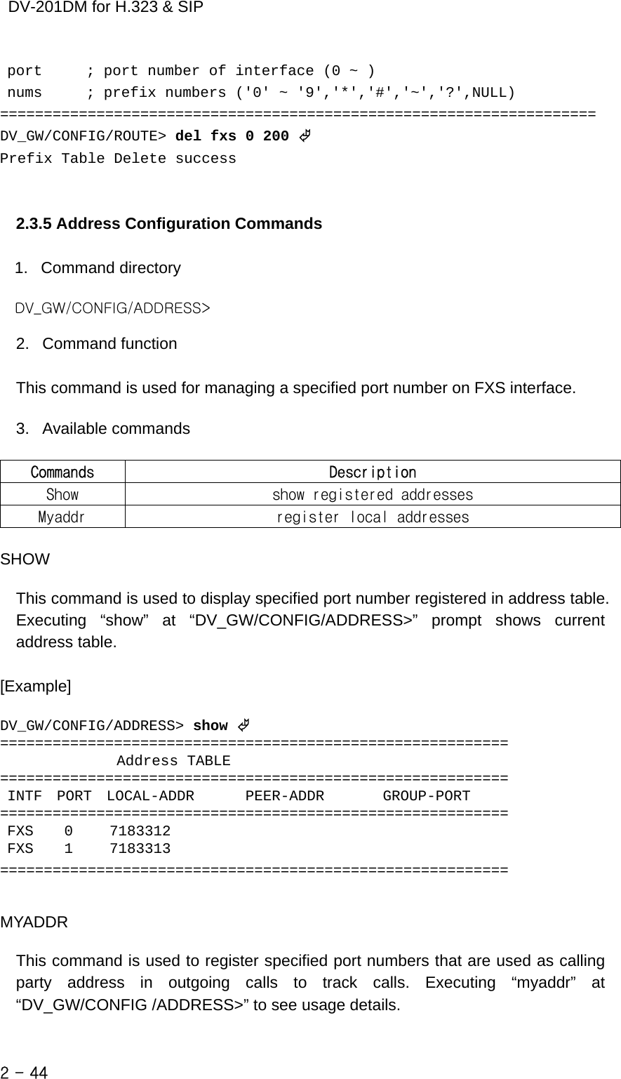    DV-201DM for H.323 &amp; SIP  port      ; port number of interface (0 ~ )  nums      ; prefix numbers (&apos;0&apos; ~ &apos;9&apos;,&apos;*&apos;,&apos;#&apos;,&apos;~&apos;,&apos;?&apos;,NULL) ==================================================================== DV_GW/CONFIG/ROUTE&gt; del fxs 0 200 © Prefix Table Delete success   2.3.5 Address Configuration Commands  1. Command directory  DV_GW/CONFIG/ADDRESS&gt;  2. Command function  This command is used for managing a specified port number on FXS interface.  3. Available commands  Commands  Description Show  show registered addresses Myaddr  register local addresses  SHOW  This command is used to display specified port number registered in address table. Executing “show” at “DV_GW/CONFIG/ADDRESS&gt;” prompt shows current address table.  [Example]  DV_GW/CONFIG/ADDRESS&gt; show © ==========================================================                 Address TABLE ==========================================================  INTF  PORT  LOCAL-ADDR       PEER-ADDR        GROUP-PORT ==========================================================  FXS    0     7183312  FXS    1     7183313 ==========================================================   MYADDR  This command is used to register specified port numbers that are used as calling party address in outgoing calls to track calls. Executing “myaddr” at “DV_GW/CONFIG /ADDRESS&gt;” to see usage details.  2 - 44    