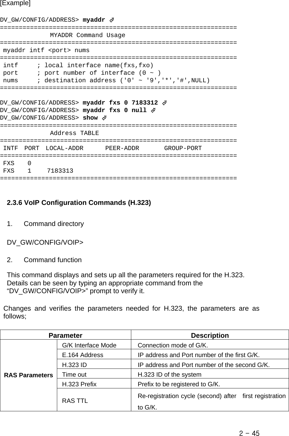  [Example]   DV_GW/CONFIG/ADDRESS&gt; myaddr © ===============================================================                 MYADDR Command Usage ===============================================================  myaddr intf &lt;port&gt; nums ===============================================================  intf      ; local interface name(fxs,fxo)  port      ; port number of interface (0 ~ )  nums      ; destination address (&apos;0&apos; ~ &apos;9&apos;,&apos;*&apos;,&apos;#&apos;,NULL) ===============================================================  DV_GW/CONFIG/ADDRESS&gt; myaddr fxs 0 7183312 © DV_GW/CONFIG/ADDRESS&gt; myaddr fxs 0 null © DV_GW/CONFIG/ADDRESS&gt; show © ===============================================================                 Address TABLE ===============================================================  INTF  PORT  LOCAL-ADDR       PEER-ADDR        GROUP-PORT ===============================================================  FXS    0  FXS    1     7183313 ===============================================================   2.3.6 VoIP Configuration Commands (H.323)  1. Command directory  DV_GW/CONFIG/VOIP&gt;  2. Command function  This command displays and sets up all the parameters required for the H.323. Details can be seen by typing an appropriate command from the “DV_GW/CONFIG/VOIP&gt;” prompt to verify it.  Changes and verifies the parameters needed for H.323, the parameters are as follows;  Parameter Description G/K Interface Mode  Connection mode of G/K. E.164 Address  IP address and Port number of the first G/K. H.323 ID  IP address and Port number of the second G/K. Time out  H.323 ID of the system H.323 Prefix  Prefix to be registered to G/K. RAS ParametersRAS TTL  Re-registration cycle (second) after  first registration to G/K.   2 - 45 