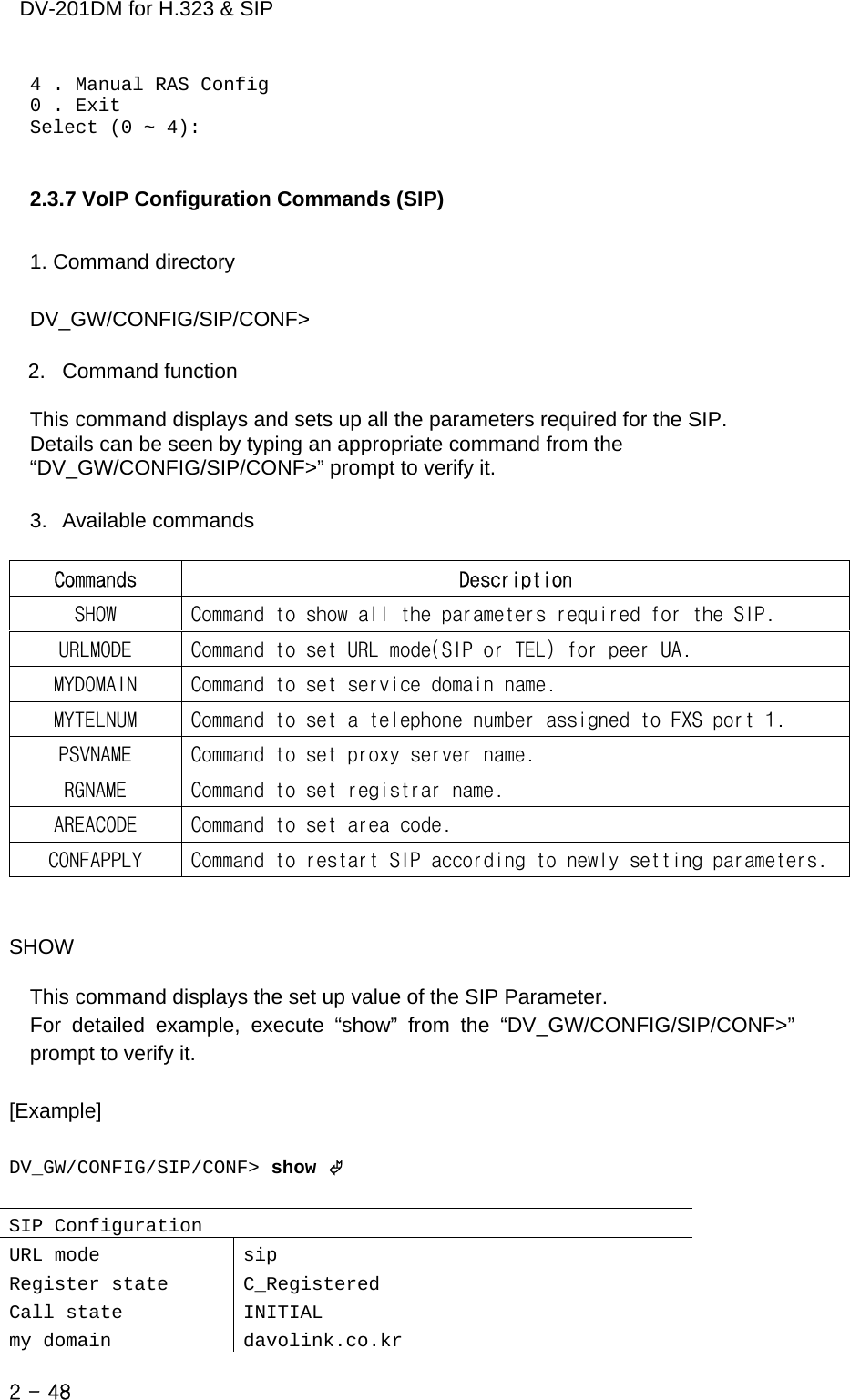    DV-201DM for H.323 &amp; SIP 4 . Manual RAS Config 0 . Exit Select (0 ~ 4):   2.3.7 VoIP Configuration Commands (SIP)  1. Command directory  DV_GW/CONFIG/SIP/CONF&gt;  2. Command function  This command displays and sets up all the parameters required for the SIP. Details can be seen by typing an appropriate command from the “DV_GW/CONFIG/SIP/CONF&gt;” prompt to verify it.  3. Available commands  Commands  Description SHOW  Command to show all the parameters required for the SIP. URLMODE  Command to set URL mode(SIP or TEL) for peer UA. MYDOMAIN  Command to set service domain name. MYTELNUM  Command to set a telephone number assigned to FXS port 1. PSVNAME  Command to set proxy server name. RGNAME  Command to set registrar name. AREACODE  Command to set area code. CONFAPPLY  Command to restart SIP according to newly setting parameters.   SHOW  This command displays the set up value of the SIP Parameter. For detailed example, execute “show” from the “DV_GW/CONFIG/SIP/CONF&gt;” prompt to verify it.  [Example]  DV_GW/CONFIG/SIP/CONF&gt; show ©  SIP Configuration URL mode  sip Register state  C_Registered Call state  INITIAL my domain  davolink.co.kr 2 - 48    