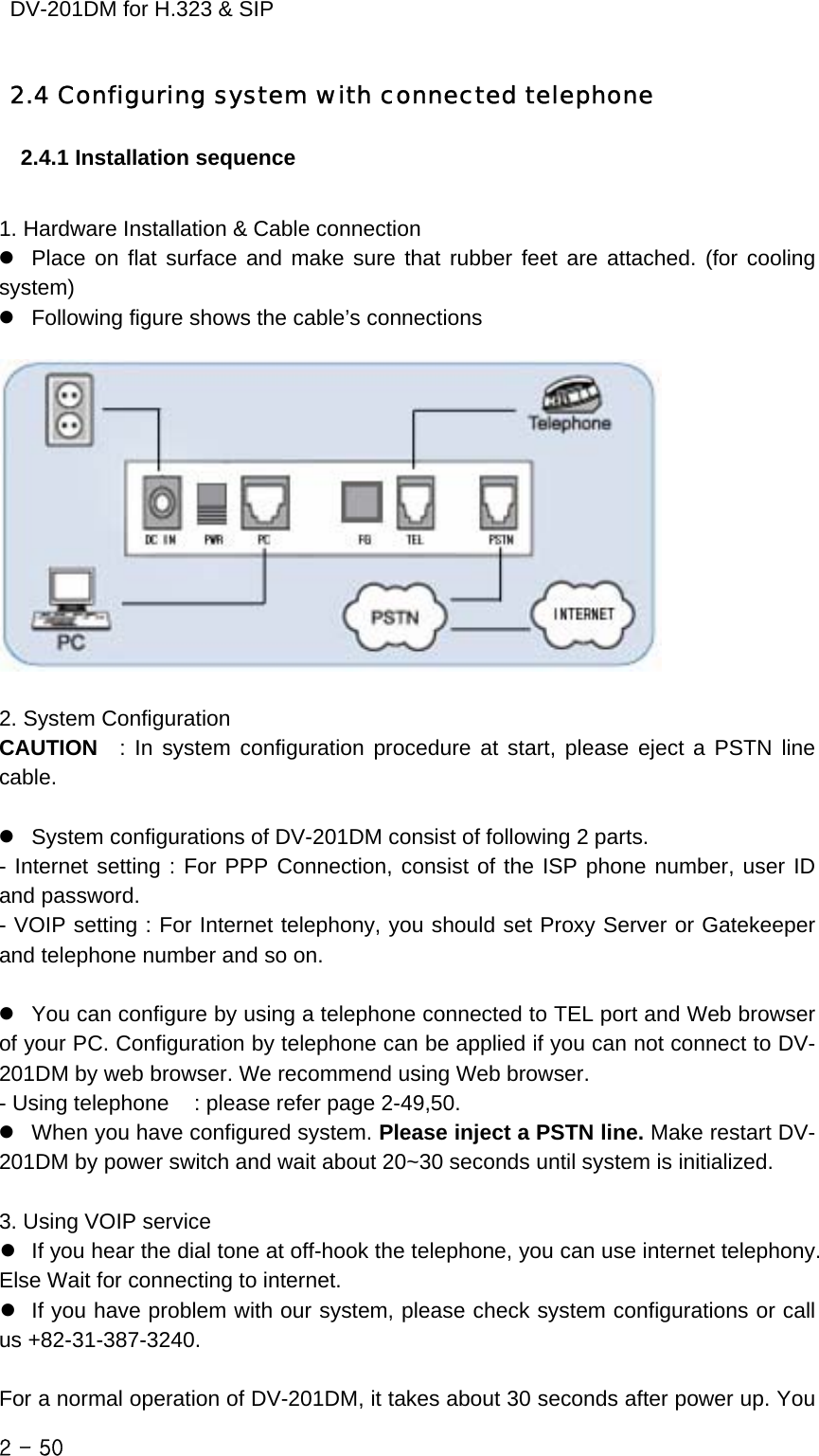    DV-201DM for H.323 &amp; SIP 2.4 Configuring system with connected telephone 2.4.1 Installation sequence  1. Hardware Installation &amp; Cable connection z  Place on flat surface and make sure that rubber feet are attached. (for cooling system) z   Following figure shows the cable’s connections      2. System Configuration CAUTION  : In system configuration procedure at start, please eject a PSTN line cable.  z   System configurations of DV-201DM consist of following 2 parts. - Internet setting : For PPP Connection, consist of the ISP phone number, user ID and password. - VOIP setting : For Internet telephony, you should set Proxy Server or Gatekeeper and telephone number and so on.  z   You can configure by using a telephone connected to TEL port and Web browser of your PC. Configuration by telephone can be applied if you can not connect to DV-201DM by web browser. We recommend using Web browser. - Using telephone    : please refer page 2-49,50. z   When you have configured system. Please inject a PSTN line. Make restart DV-201DM by power switch and wait about 20~30 seconds until system is initialized.  3. Using VOIP service z   If you hear the dial tone at off-hook the telephone, you can use internet telephony. Else Wait for connecting to internet.   z   If you have problem with our system, please check system configurations or call us +82-31-387-3240.  For a normal operation of DV-201DM, it takes about 30 seconds after power up. You 2 - 50    