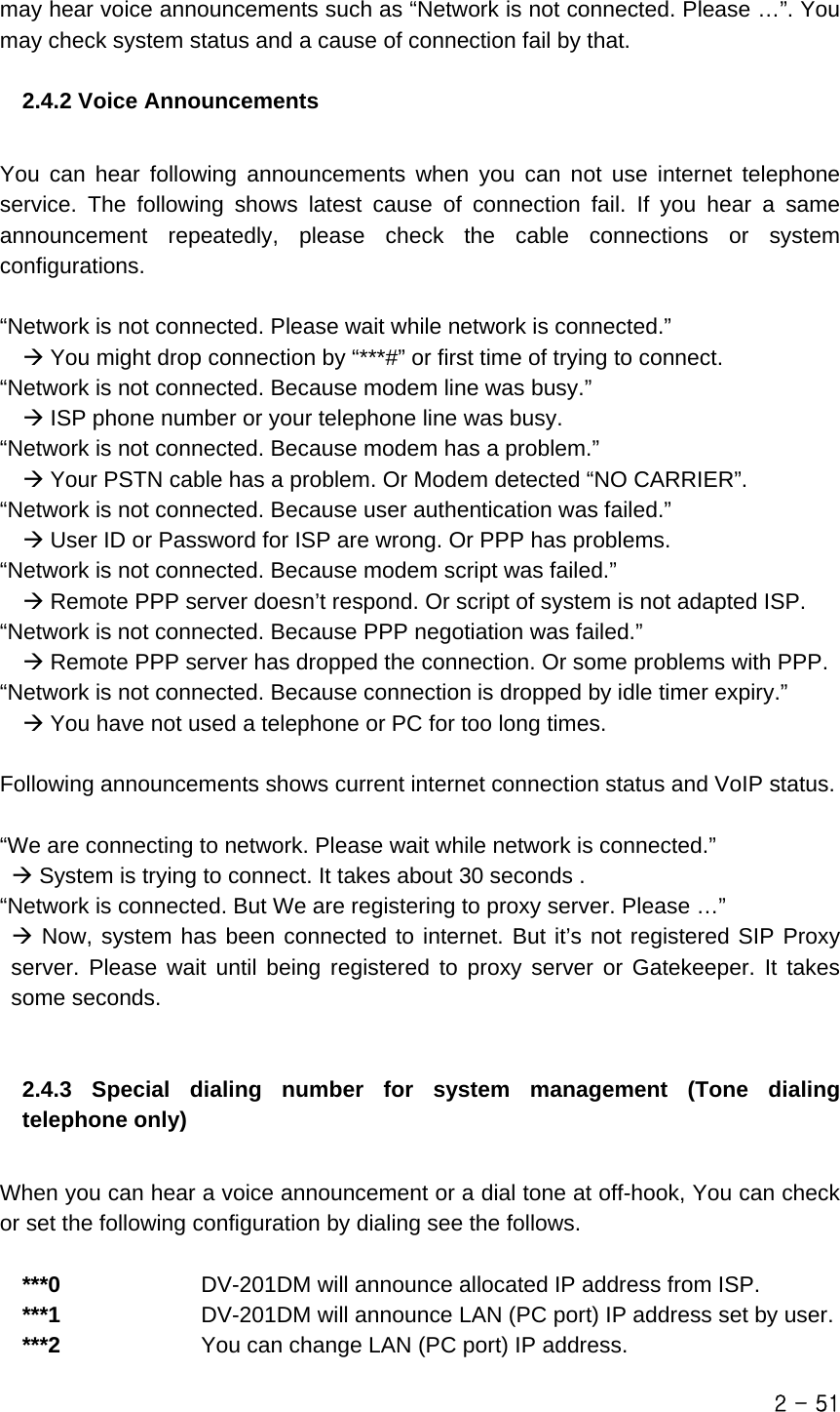  may hear voice announcements such as “Network is not connected. Please …”. You may check system status and a cause of connection fail by that.  2.4.2 Voice Announcements  You can hear following announcements when you can not use internet telephone service. The following shows latest cause of connection fail. If you hear a same announcement repeatedly, please check the cable connections or system configurations.  “Network is not connected. Please wait while network is connected.”  Æ You might drop connection by “***#” or first time of trying to connect. “Network is not connected. Because modem line was busy.”  Æ ISP phone number or your telephone line was busy. “Network is not connected. Because modem has a problem.”   Æ Your PSTN cable has a problem. Or Modem detected “NO CARRIER”. “Network is not connected. Because user authentication was failed.”  Æ User ID or Password for ISP are wrong. Or PPP has problems. “Network is not connected. Because modem script was failed.”  Æ Remote PPP server doesn’t respond. Or script of system is not adapted ISP. “Network is not connected. Because PPP negotiation was failed.”  Æ Remote PPP server has dropped the connection. Or some problems with PPP. “Network is not connected. Because connection is dropped by idle timer expiry.”  Æ You have not used a telephone or PC for too long times.  Following announcements shows current internet connection status and VoIP status.  “We are connecting to network. Please wait while network is connected.” Æ System is trying to connect. It takes about 30 seconds . “Network is connected. But We are registering to proxy server. Please …”  Æ Now, system has been connected to internet. But it’s not registered SIP Proxy server. Please wait until being registered to proxy server or Gatekeeper. It takes some seconds.   2.4.3 Special dialing number for system management (Tone dialing telephone only)  When you can hear a voice announcement or a dial tone at off-hook, You can check or set the following configuration by dialing see the follows.  ***0             DV-201DM will announce allocated IP address from ISP. ***1             DV-201DM will announce LAN (PC port) IP address set by user. ***2             You can change LAN (PC port) IP address.   2 - 51 