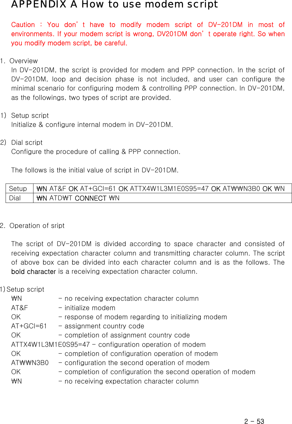  APPENDIX A How to use modem script Caution  :  You  don’ t  have  to  modify  modem  script  of  DV-201DM  in  most  of environments. If your modem script is wrong, DV201DM don’ t operate right. So when you modify modem script, be careful.  1.  Overview In DV-201DM, the script is provided for modem and PPP connection. In the script of DV-201DM,  loop  and  decision  phase  is  not  included,  and  user  can configure the minimal scenario for configuring modem &amp; controlling PPP connection. In DV-201DM, as the followings, two types of script are provided.    1) Setup script Initialize &amp; configure internal modem in DV-201DM.  2) Dial script Configure the procedure of calling &amp; PPP connection.  The follows is the initial value of script in DV-201DM.  Setup  ₩N AT&amp;F OK AT+GCI=61 OK ATTX4W1L3M1E0S95=47 OK AT₩₩N3B0 OK ₩N Dial  ₩N ATD₩T CONNECT ₩N   2.   Operation of sript  The  script  of  DV-201DM  is  divided  according  to  space  character  and  consisted  of receiving expectation character column and transmitting character column. The script of above  box  can  be divided into  each  character  column and  is  as  the follows. The bold character is a receiving expectation character column.  1) Setup script ₩N            - no receiving expectation character column AT&amp;F          - initialize modem OK            - response of modem regarding to initializing modem AT+GCI=61    - assignment country code OK            - completion of assignment country code ATTX4W1L3M1E0S95=47 - configuration operation of modem OK            - completion of configuration operation of modem   AT₩₩N3B0   - configuration the second operation of modem OK            - completion of configuration the second operation of modem   ₩N           - no receiving expectation character column   2 - 53 