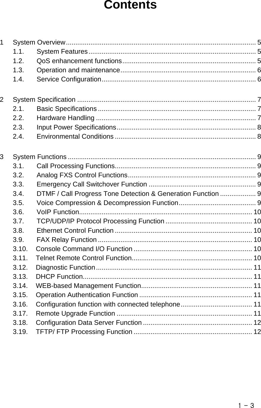       Contents  1 System Overview..................................................................................................... 5 1.1. System Features......................................................................................... 5 1.2. QoS enhancement functions....................................................................... 5 1.3. Operation and maintenance........................................................................ 6 1.4. Service Configuration.................................................................................. 6 2 System Specification ............................................................................................... 7 2.1. Basic Specifications .................................................................................... 7 2.2. Hardware Handling ..................................................................................... 7 2.3. Input Power Specifications.......................................................................... 8 2.4. Environmental Conditions ........................................................................... 8  3 System Functions .................................................................................................... 9 3.1. Call Processing Functions........................................................................... 9 3.2. Analog FXS Control Functions.................................................................... 9 3.3. Emergency Call Switchover Function ......................................................... 9 3.4. DTMF / Call Progress Tone Detection &amp; Generation Function ................... 9 3.5. Voice Compression &amp; Decompression Function......................................... 9 3.6. VoIP Function............................................................................................ 10 3.7. TCP/UDP/IP Protocol Processing Function .............................................. 10 3.8. Ethernet Control Function ......................................................................... 10 3.9. FAX Relay Function .................................................................................. 10 3.10. Console Command I/O Function ............................................................... 10 3.11. Telnet Remote Control Function................................................................ 10 3.12. Diagnostic Function................................................................................... 11 3.13. DHCP Function.......................................................................................... 11 3.14. WEB-based Management Function........................................................... 11 3.15. Operation Authentication Function ............................................................ 11 3.16. Configuration function with connected telephone...................................... 11 3.17. Remote Upgrade Function ........................................................................ 11 3.18. Configuration Data Server Function .......................................................... 12 3.19. TFTP/ FTP Processing Function ............................................................... 12      1 - 3 