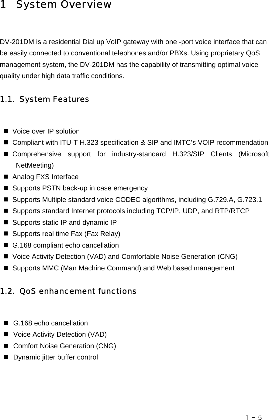       1  System Overview  DV-201DM is a residential Dial up VoIP gateway with one -port voice interface that can be easily connected to conventional telephones and/or PBXs. Using proprietary QoS management system, the DV-201DM has the capability of transmitting optimal voice quality under high data traffic conditions.    1.1. System Features    Voice over IP solution   Compliant with ITU-T H.323 specification &amp; SIP and IMTC’s VOIP recommendation  Comprehensive support for industry-standard H.323/SIP Clients (Microsoft NetMeeting)   Analog FXS Interface   Supports PSTN back-up in case emergency   Supports Multiple standard voice CODEC algorithms, including G.729.A, G.723.1   Supports standard Internet protocols including TCP/IP, UDP, and RTP/RTCP   Supports static IP and dynamic IP   Supports real time Fax (Fax Relay)   G.168 compliant echo cancellation   Voice Activity Detection (VAD) and Comfortable Noise Generation (CNG)     Supports MMC (Man Machine Command) and Web based management  1.2. QoS enhancement functions    G.168 echo cancellation   Voice Activity Detection (VAD)   Comfort Noise Generation (CNG)   Dynamic jitter buffer control   1 - 5 