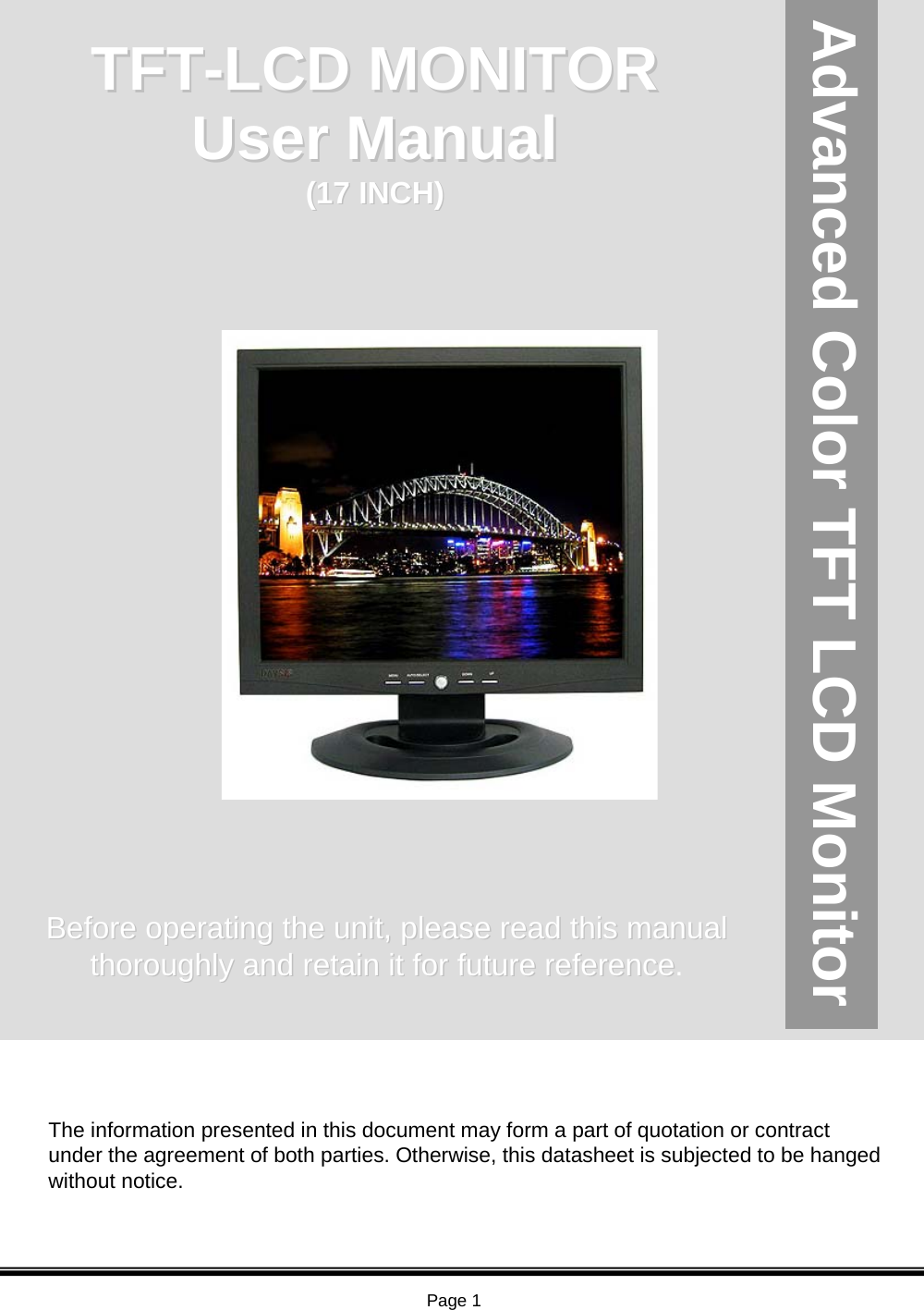 Page 117 inch SXGA TFT LCD Color Monitor Advanced Color TFT LCD MonitorThe information presented in this document may form a part of quotation or contract under the agreement of both parties. Otherwise, this datasheet is subjected to be hanged without notice.TFTTFT--LCD MONITORLCD MONITORBefore operating the unit, please read this manual Before operating the unit, please read this manual thoroughly and retain it for future referencethoroughly and retain it for future reference.User Manual User Manual (17 INCH)(17 INCH)